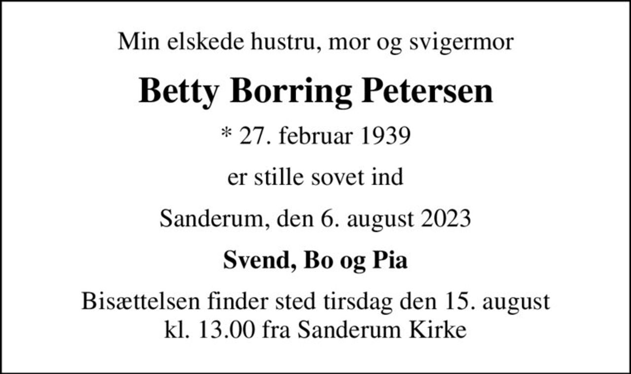 Min elskede hustru, mor og svigermor
Betty Borring Petersen
* 27. februar 1939
er stille sovet ind
Sanderum, den 6. august 2023
Svend, Bo og Pia
Bisættelsen finder sted tirsdag den 15. august kl. 13.00 fra Sanderum Kirke