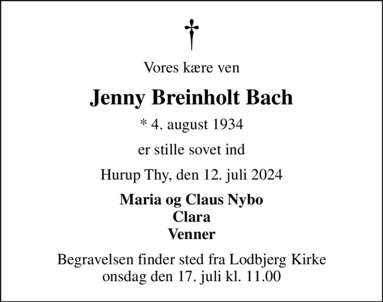 Vores kære ven
Jenny Breinholt Bach
* 4. august 1934
er stille sovet ind
Hurup Thy, den 12. juli 2024
Maria og Claus Nybo Clara Venner
Begravelsen finder sted fra Lodbjerg Kirke  onsdag den 17. juli kl. 11.00