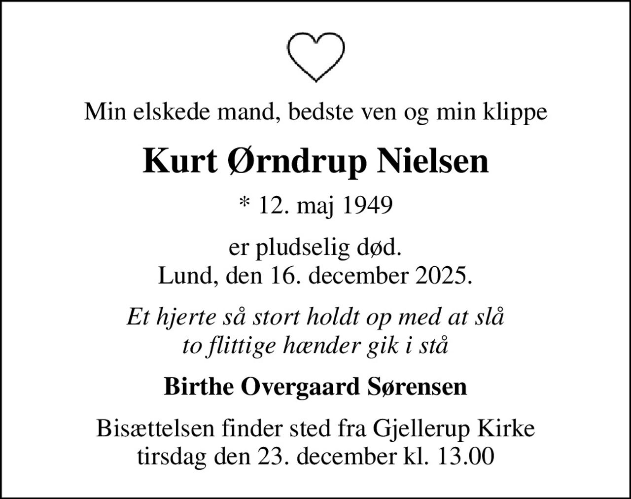 Min elskede mand, bedste ven og min klippe
Kurt Ørndrup Nielsen
* 12. maj 1949
er pludselig død. Lund, den 16. december 2025.
Et hjerte så stort holdt op med at slå to flittige hænder gik i stå
Birthe Overgaard Sørensen
Bisættelsen finder sted fra Gjellerup Kirke  tirsdag den 23. december kl. 13.00