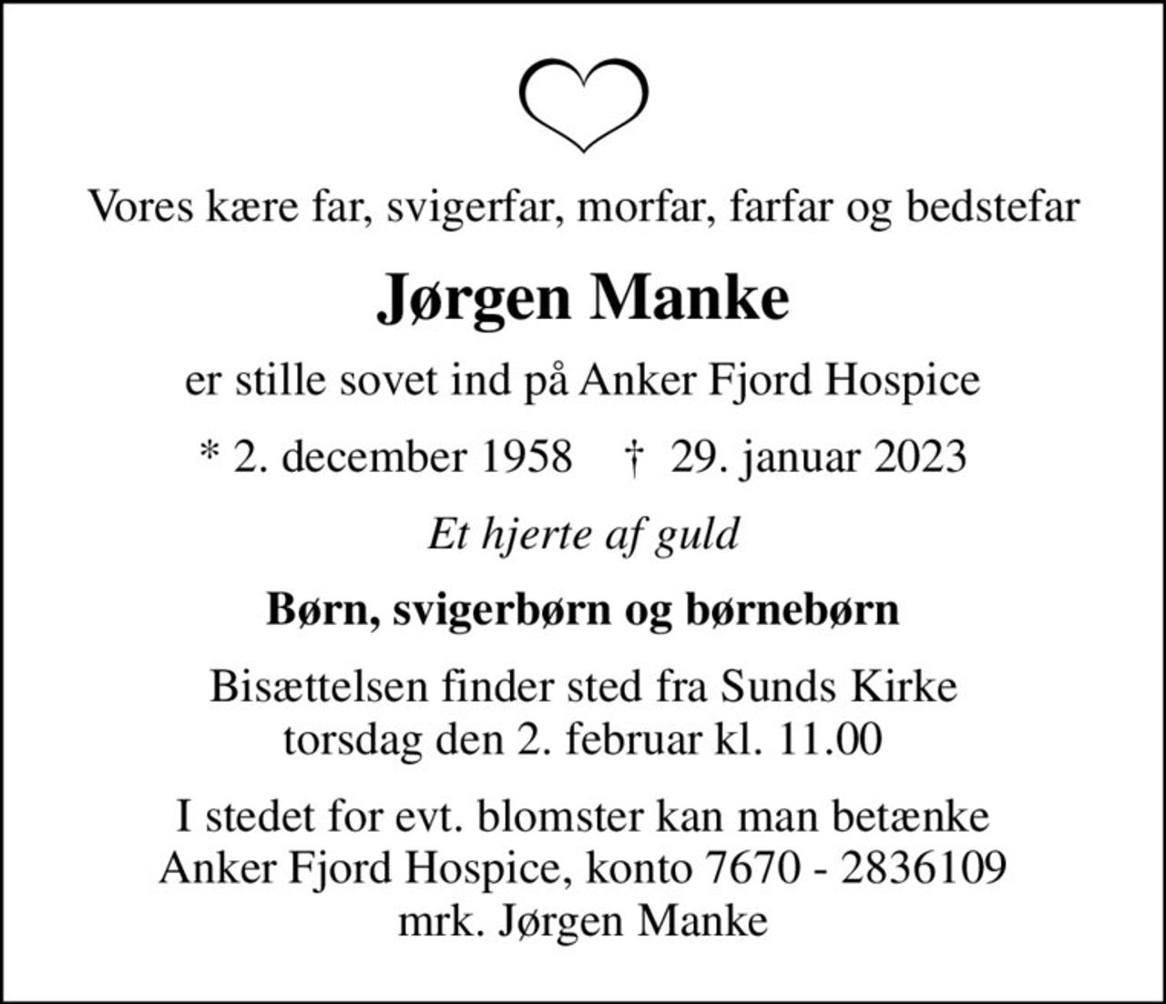 Vores kære far, svigerfar, morfar, farfar og bedstefar
Jørgen Manke
er stille sovet ind på Anker Fjord Hospice
* 2. december 1958    ✝ 29. januar 2023
Et hjerte af guld
Børn, svigerbørn og børnebørn
Bisættelsen finder sted fra Sunds Kirke  torsdag den 2. februar kl. 11.00 
I stedet for evt. blomster kan man betænke
					Anker Fjord Hospice konto7670-2836109mrk. Jørgen
					Manke