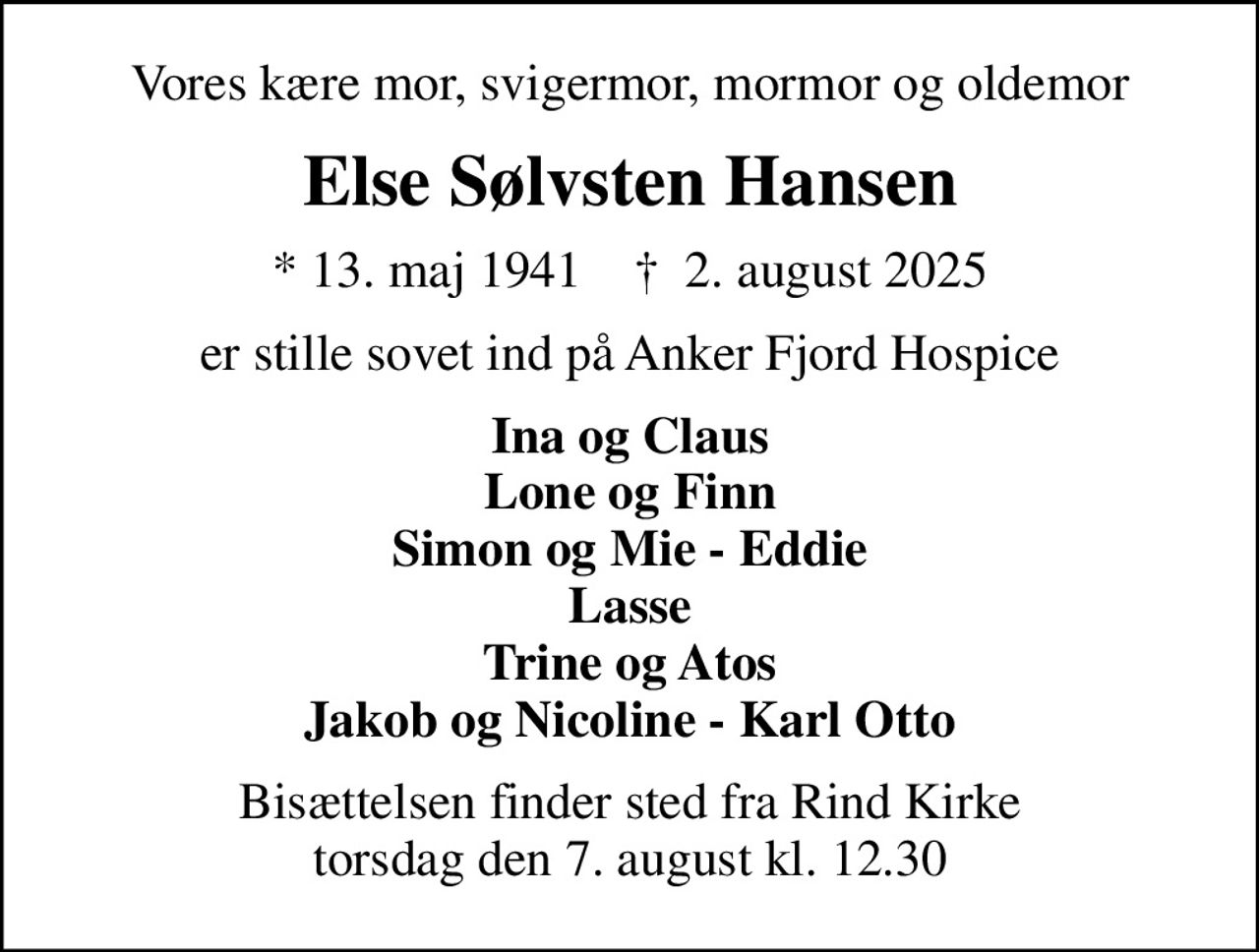 Vores kære mor, svigermor, mormor og oldemor
Else Sølvsten Hansen
* 13. maj 1941    ✝ 2. august 2025
er stille sovet ind på Anker Fjord Hospice
Ina og Claus Lone og Finn Simon og Mie - Eddie Lasse Trine og Atos Jakob og Nicoline - Karl Otto
Bisættelsen finder sted fra Rind Kirke  torsdag den 7. august kl. 12.30