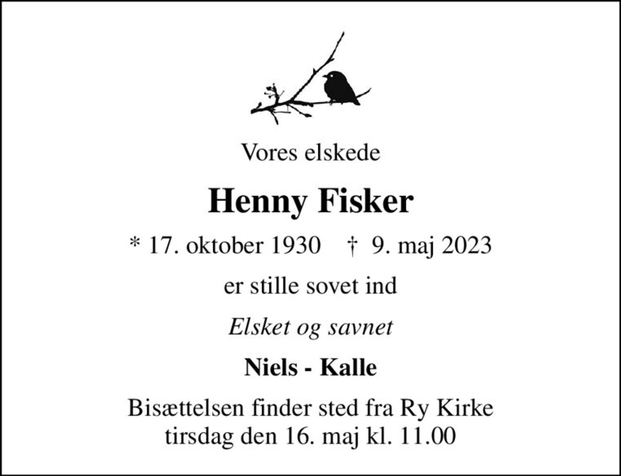 Vores elskede
Henny Fisker
* 17. oktober 1930    ✝ 9. maj 2023
er stille sovet ind
Elsket og savnet
Niels - Kalle
Bisættelsen finder sted fra Ry Kirke  tirsdag den 16. maj kl. 11.00