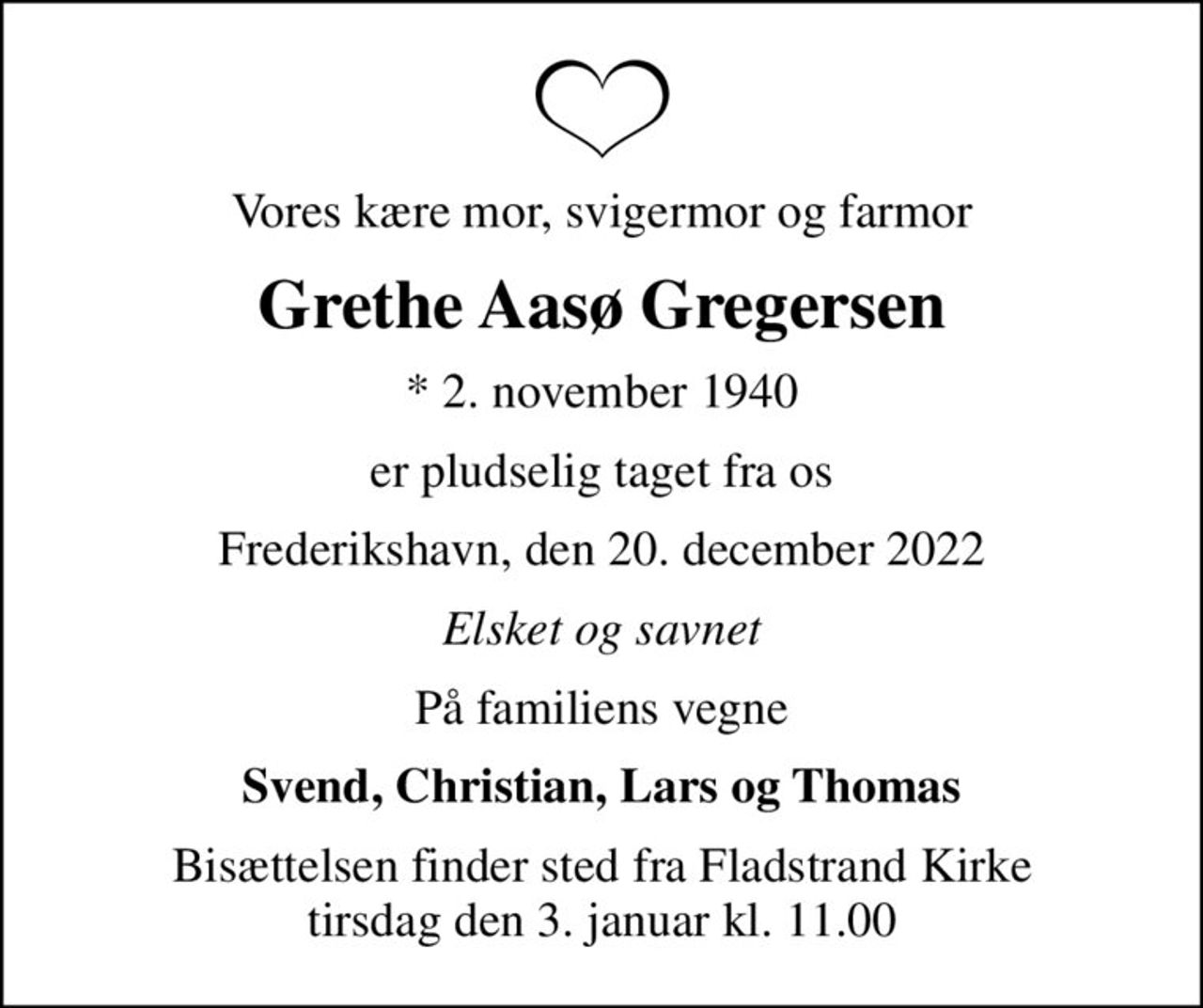 Vores kære mor, svigermor og farmor
Grethe Aasø Gregersen
* 2. november 1940
er pludselig taget fra os
Frederikshavn, den 20. december 2022
Elsket og savnet
På familiens vegne
Svend, Christian, Lars og Thomas
Bisættelsen finder sted fra Fladstrand Kirke  tirsdag den 3. januar kl. 11.00