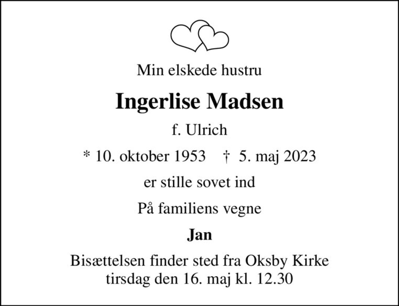 Min elskede hustru
Ingerlise Madsen
f. Ulrich
* 10. oktober 1953    ✝ 5. maj 2023
er stille sovet ind
På familiens vegne
Jan
Bisættelsen finder sted fra Oksby Kirke  tirsdag den 16. maj kl. 12.30