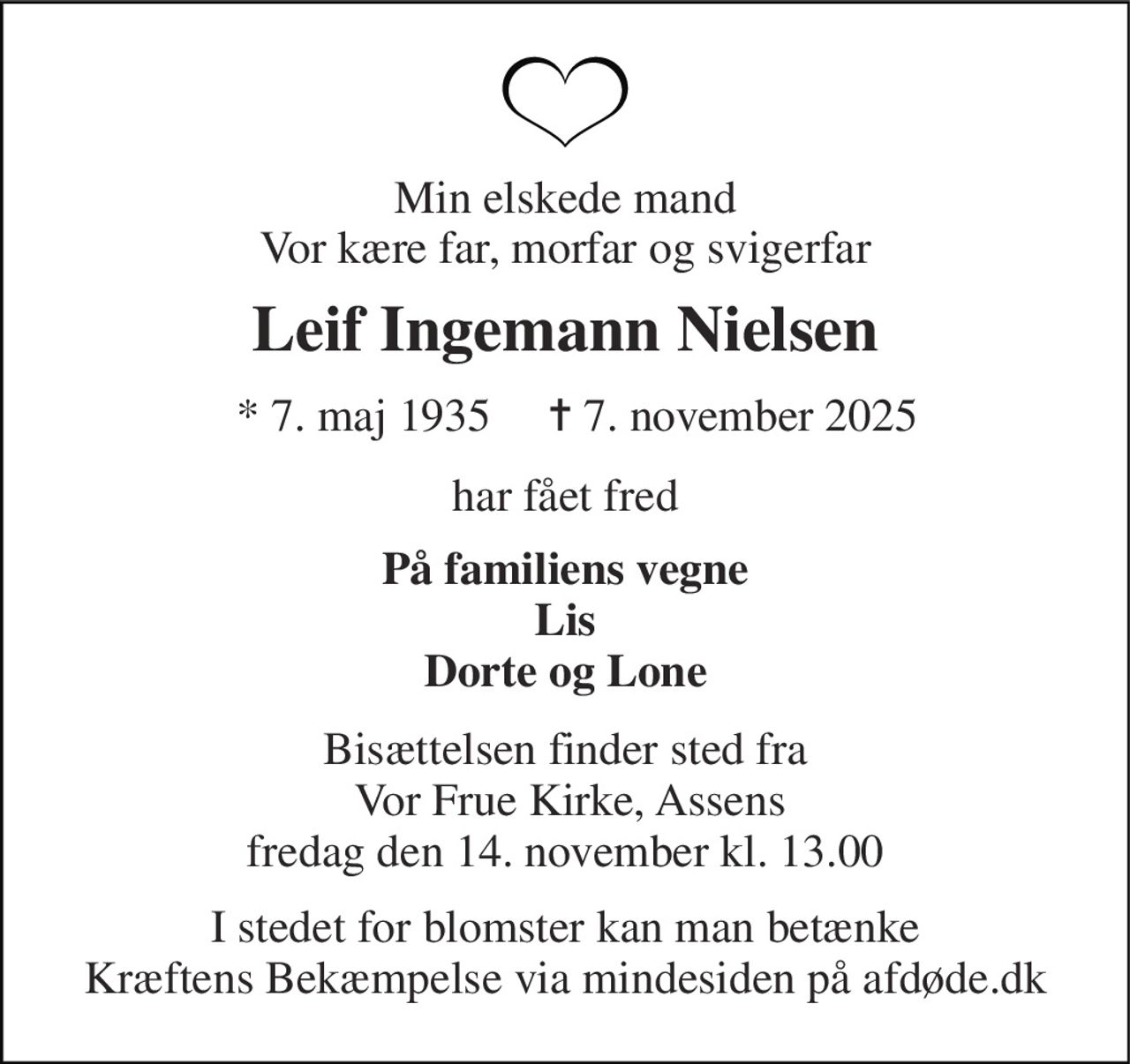 Min elskede mand Vor kære far, morfar og svigerfar 
Leif Ingemann Nielsen 
  * 7. maj 1935     ✝ 7. november 2025 
har fået fred 
På familiens vegne Lis Dorte og Lone 
Bisættelsen finder sted fra  Vor Frue Kirke, Assens fredag den 14. november kl. 13.00 
I stedet for blomster kan man betænke Kræftens Bekæmpelse via mindesiden på afdøde.dk