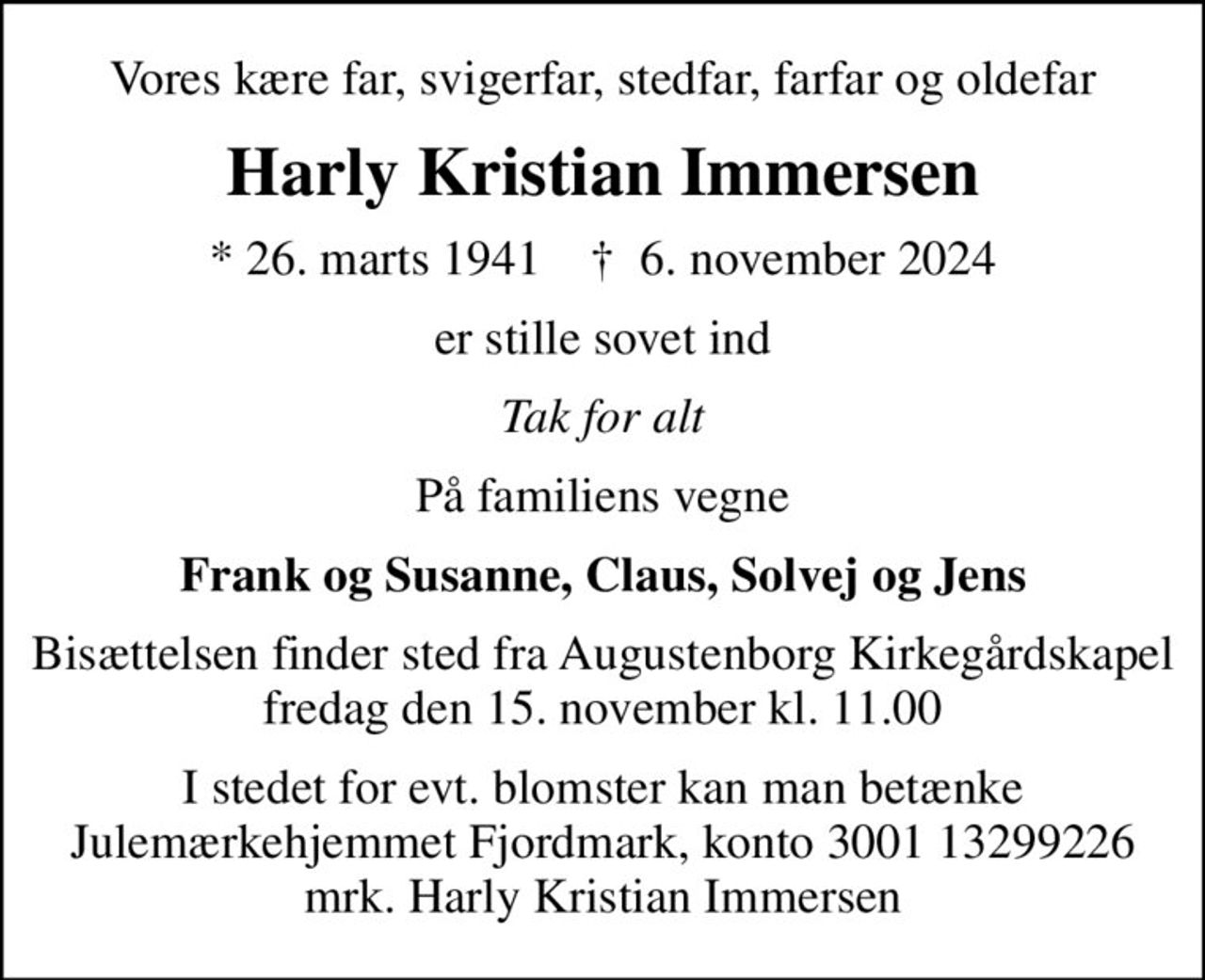 Vores kære far, svigerfar, stedfar, farfar og oldefar
Harly Kristian Immersen
* 26. marts 1941    ✝ 6. november 2024
er stille sovet ind
Tak for alt
På familiens vegne
Frank og Susanne, Claus, Solvej og Jens
Bisættelsen finder sted fra Augustenborg Kirkegårdskapel  fredag den 15. november kl. 11.00 
I stedet for evt. blomster kan man betænke
					Julemærkehjemmet Fjordmark reg.3001konto13299226mrk. Harly Kristian
					Immersen