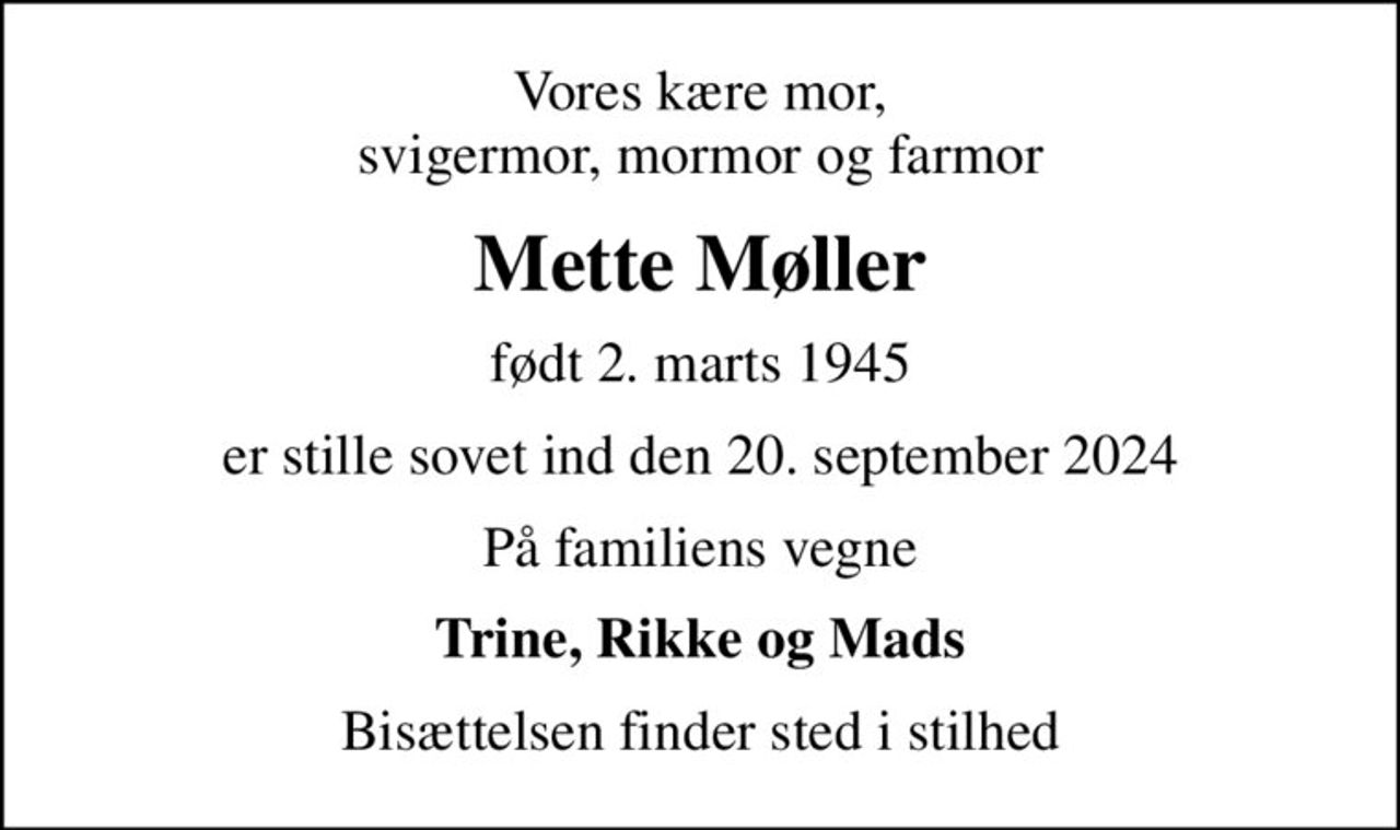 Vores kære mor, svigermor, mormor og farmor
Mette Møller
født 2. marts 1945
er stille sovet ind den 20. september 2024
På familiens vegne
Trine, Rikke og Mads
Bisættelsen finder sted i stilhed