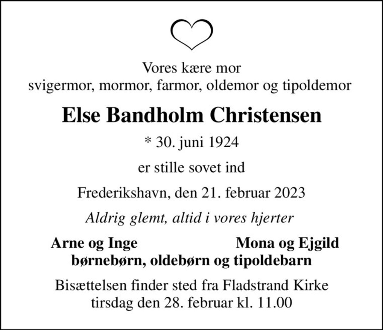Vores kære mor svigermor, mormor, farmor, oldemor og tipoldemor 
Else Bandholm Christensen
* 30. juni 1924
er stille sovet ind
Frederikshavn, den 21. februar 2023
Aldrig glemt, altid i vores hjerter 
Arne og Inge 
Mona og Ejgild
Bisættelsen finder sted fra Fladstrand Kirke  tirsdag den 28. februar kl. 11.00