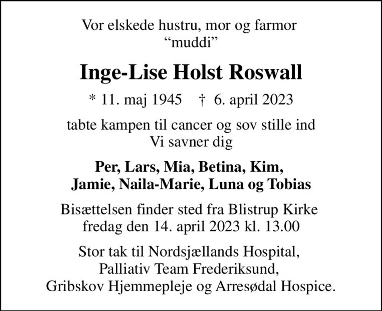 Vor elskede hustru, mor og farmor  muddi
Inge-Lise Holst Roswall
* 11. maj 1945    ✝ 6. april 2023
tabte kampen til cancer og sov stille ind Vi savner dig
Per, Lars, Mia, Betina, Kim,  Jamie, Naila-Marie, Luna og Tobias
Bisættelsen finder sted fra Blistrup Kirke  fredag den 14. april 2023 kl. 13.00
Stor tak til Nordsjællands Hospital,  Palliativ Team Frederiksund,  Gribskov Hjemmepleje og Arresødal Hospice.