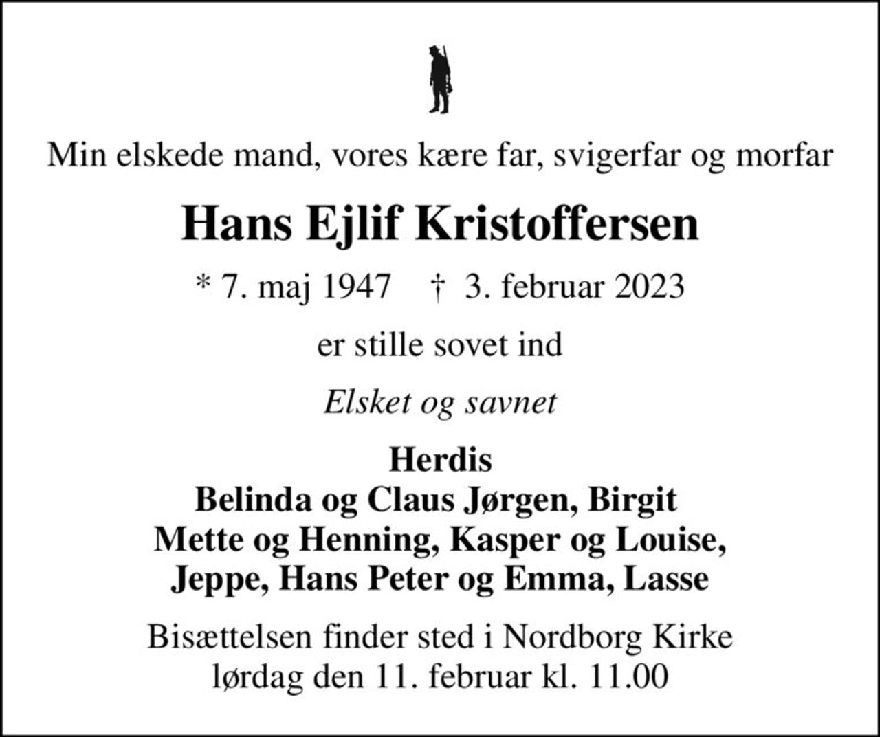 Min elskede mand, vores kære far, svigerfar og morfar
Hans Ejlif Kristoffersen
* 7. maj 1947    ✝ 3. februar 2023
er stille sovet ind
Elsket og savnet
Herdis Belinda og Claus Jørgen, Birgit  Mette og Henning, Kasper og Louise, Jeppe, Hans Peter og Emma, Lasse
Bisættelsen finder sted i Nordborg Kirke  lørdag den 11. februar kl. 11.00