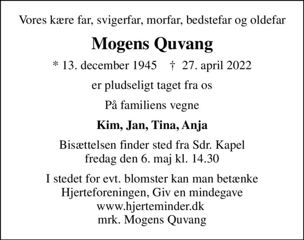 Vores kære far, svigerfar, morfar, bedstefar og oldefar
Mogens Quvang
* 13. december 1945    ✝ 27. april 2022
er pludseligt taget fra os
På familiens vegne
Kim, Jan, Tina, Anja
Bisættelsen finder sted fra Sdr. Kapel  fredag den 6. maj kl. 14.30 
I stedet for evt. blomster kan man betænke
					Hjerteforeningen www.hjerteminder.dkmrk. Mogens
					Quvang