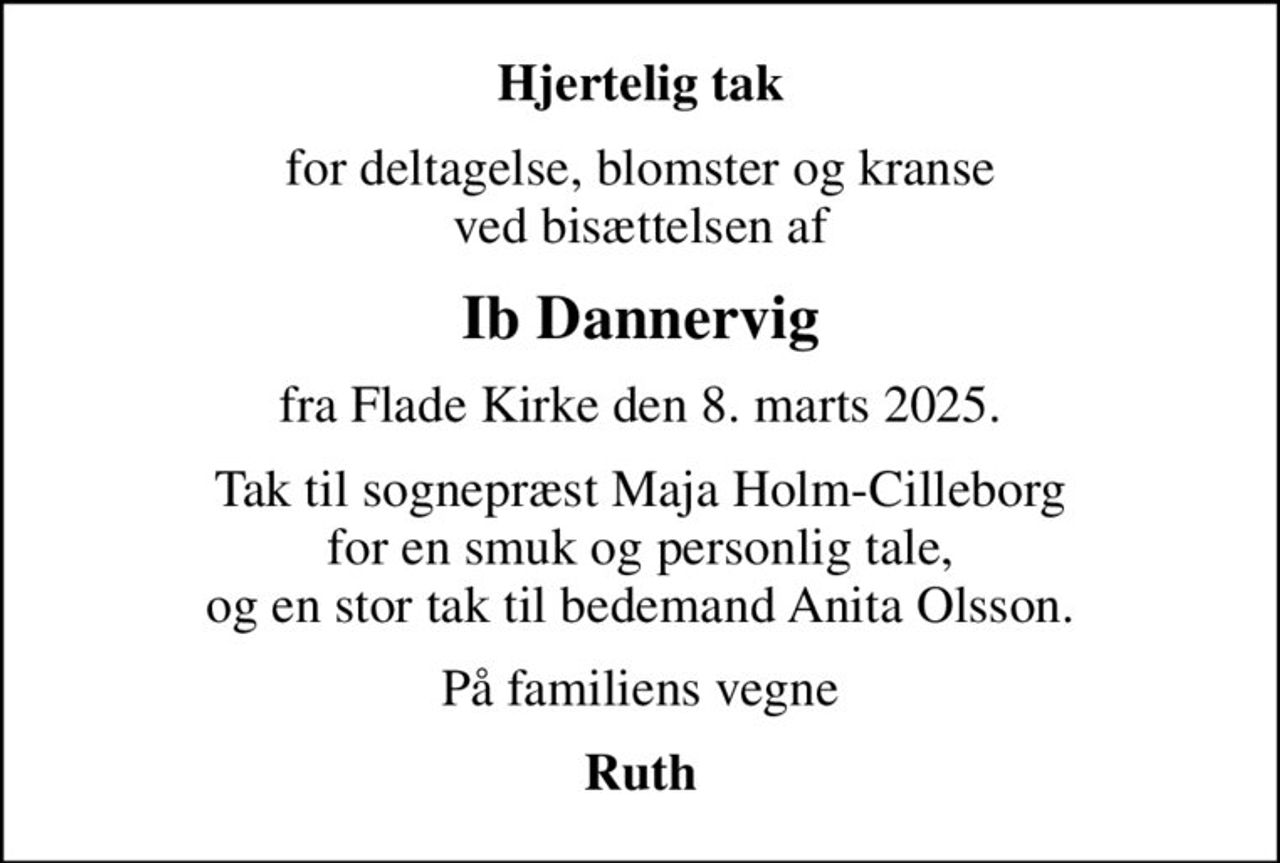 Hjertelig tak
for deltagelse, blomster og kranse ved bisættelsen af
Ib Dannervig
fra Flade Kirke den 8. marts 2025.
Tak til sognepræst Maja Holm-Cilleborg for en smuk og personlig tale, og en stor tak til bedemand Anita Olsson.
På familiens vegne
Ruth