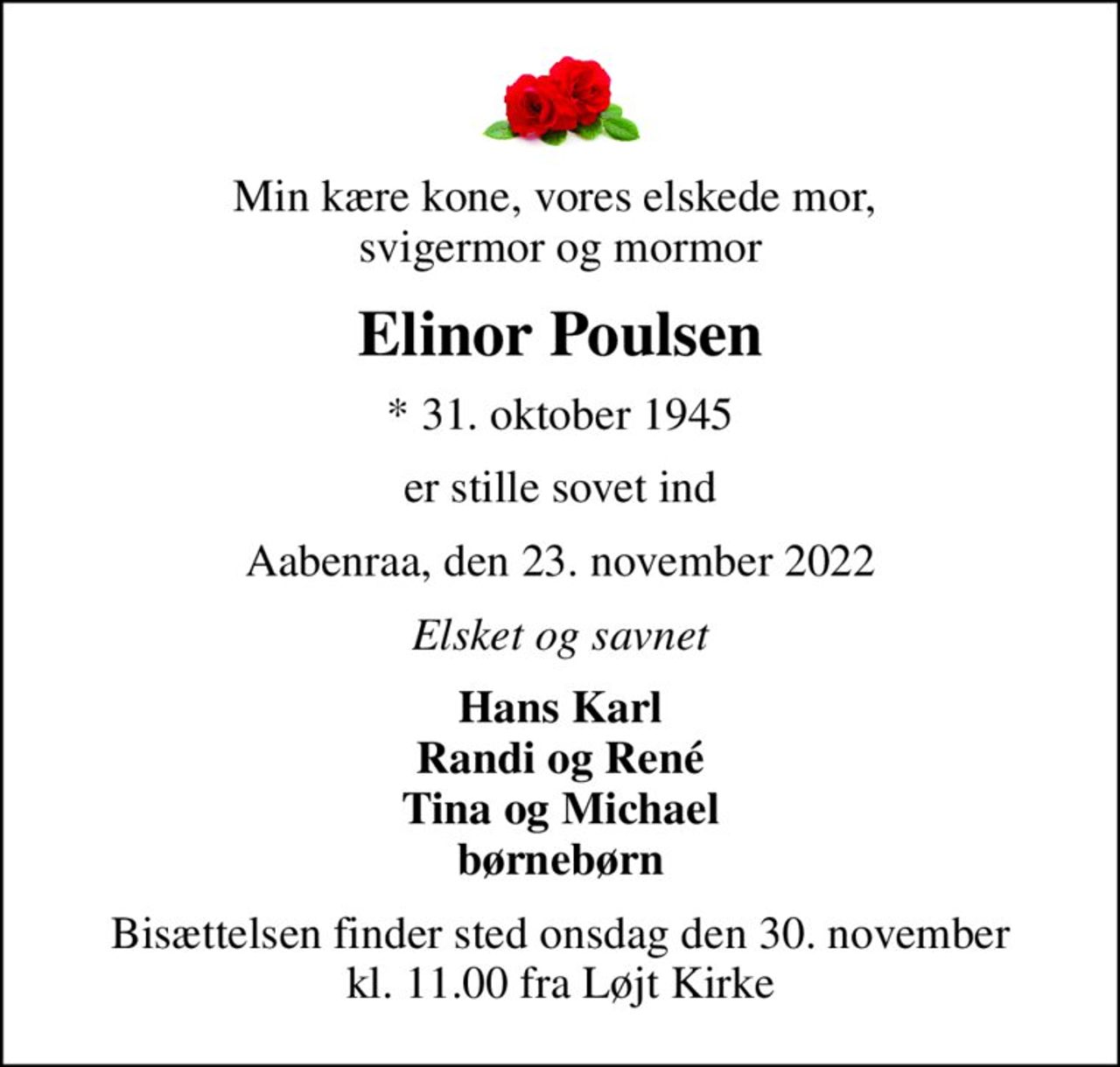 Min kære kone, vores elskede mor,  svigermor og mormor
Elinor Poulsen
* 31. oktober 1945
er stille sovet ind
Aabenraa, den 23. november 2022
Elsket og savnet
Hans Karl Randi og René Tina og Michael børnebørn
Bisættelsen finder sted onsdag den 30. november kl. 11.00 fra Løjt Kirke