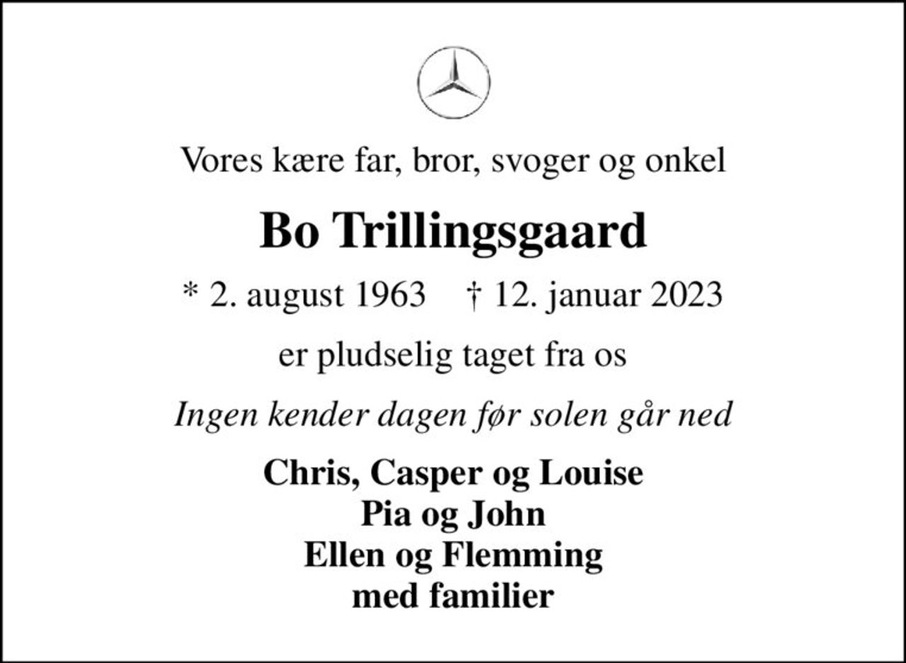 Vores kære far, bror, svoger og onkel
Bo Trillingsgaard
* 2. august 1963    ✝ 12. januar 2023
er pludselig taget fra os
Ingen kender dagen før solen går ned
Chris, Casper og Louise Pia og John Ellen og Flemming med familier