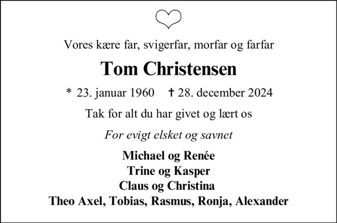 Vores kære far, svigerfar, morfar og farfar Tom Christensen * 23. januar 1960 ✝ 28. december 2024 Tak for alt du har givet og lært os For evigt elsket og savnet Michael og Renée Trine og Kasper Claus og Christina Theo Axel, Tobias, Rasmus, Ronja, Alexander