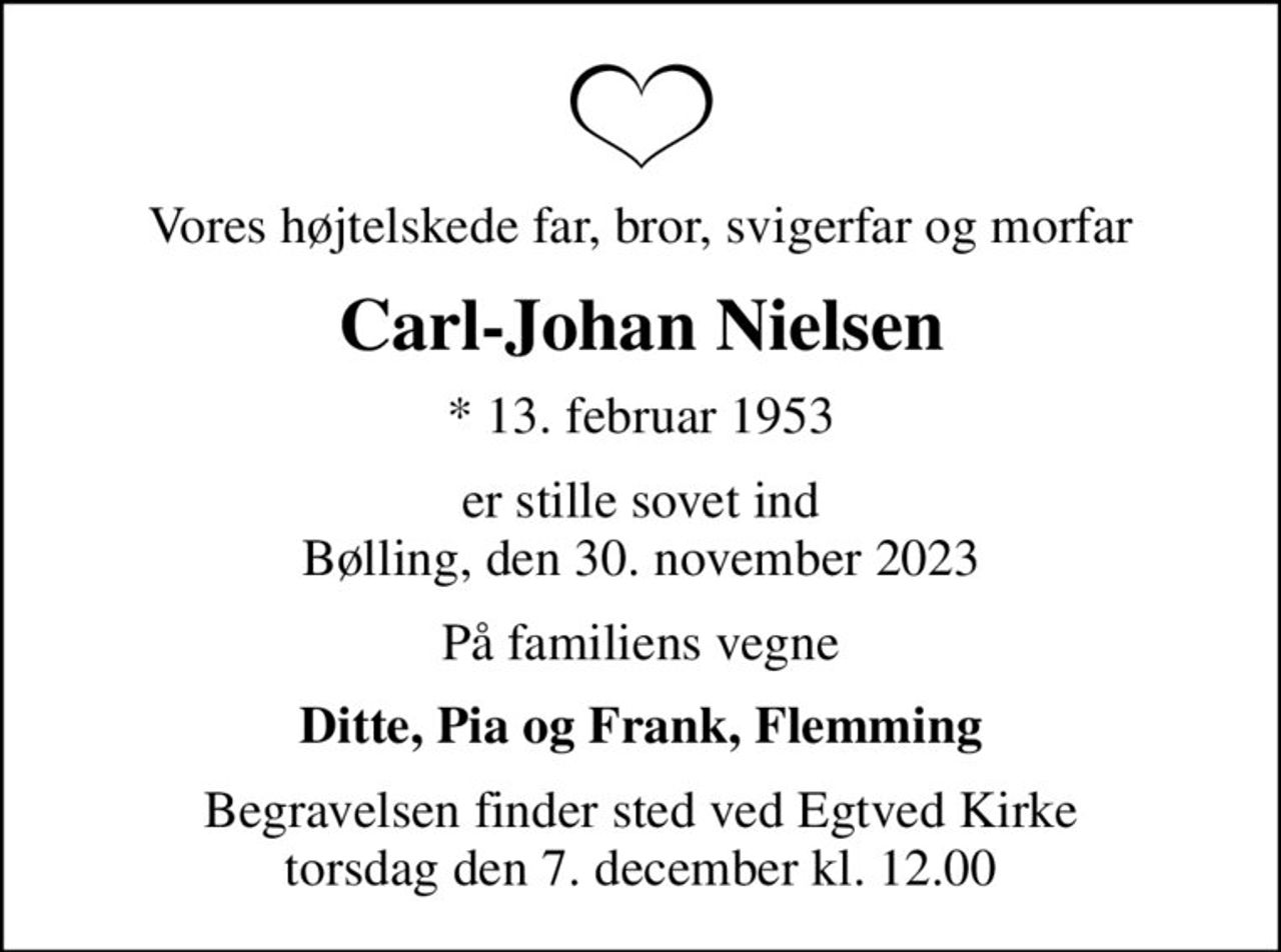 Vores højtelskede far, bror, svigerfar og morfar
Carl-Johan Nielsen
* 13. februar 1953
er stille sovet ind Bølling, den 30. november 2023
På familiens vegne
Ditte, Pia og Frank, Flemming
Begravelsen finder sted ved Egtved Kirke  torsdag den 7. december kl. 12.00