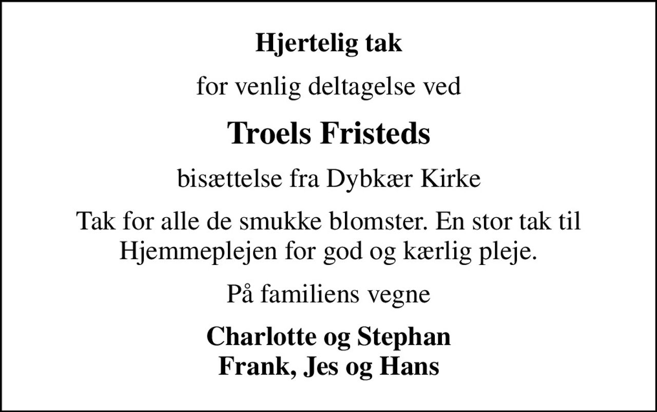 Hjertelig tak
for venlig deltagelse ved
Troels Fristeds
bisættelse fra Dybkær Kirke
Tak for alle de smukke blomster. En stor tak til Hjemmeplejen for god og kærlig pleje.
På familiens vegne
Charlotte og Stephan Frank, Jes og Hans