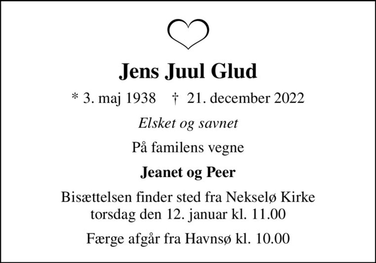 Jens Juul Glud
* 3. maj 1938    ✝ 21. december 2022
Elsket og savnet
På familens vegne
Jeanet og Peer
Bisættelsen finder sted fra Nekselø Kirke  torsdag den 12. januar kl. 11.00 
Færge afgår fra Havnsø kl. 10.00