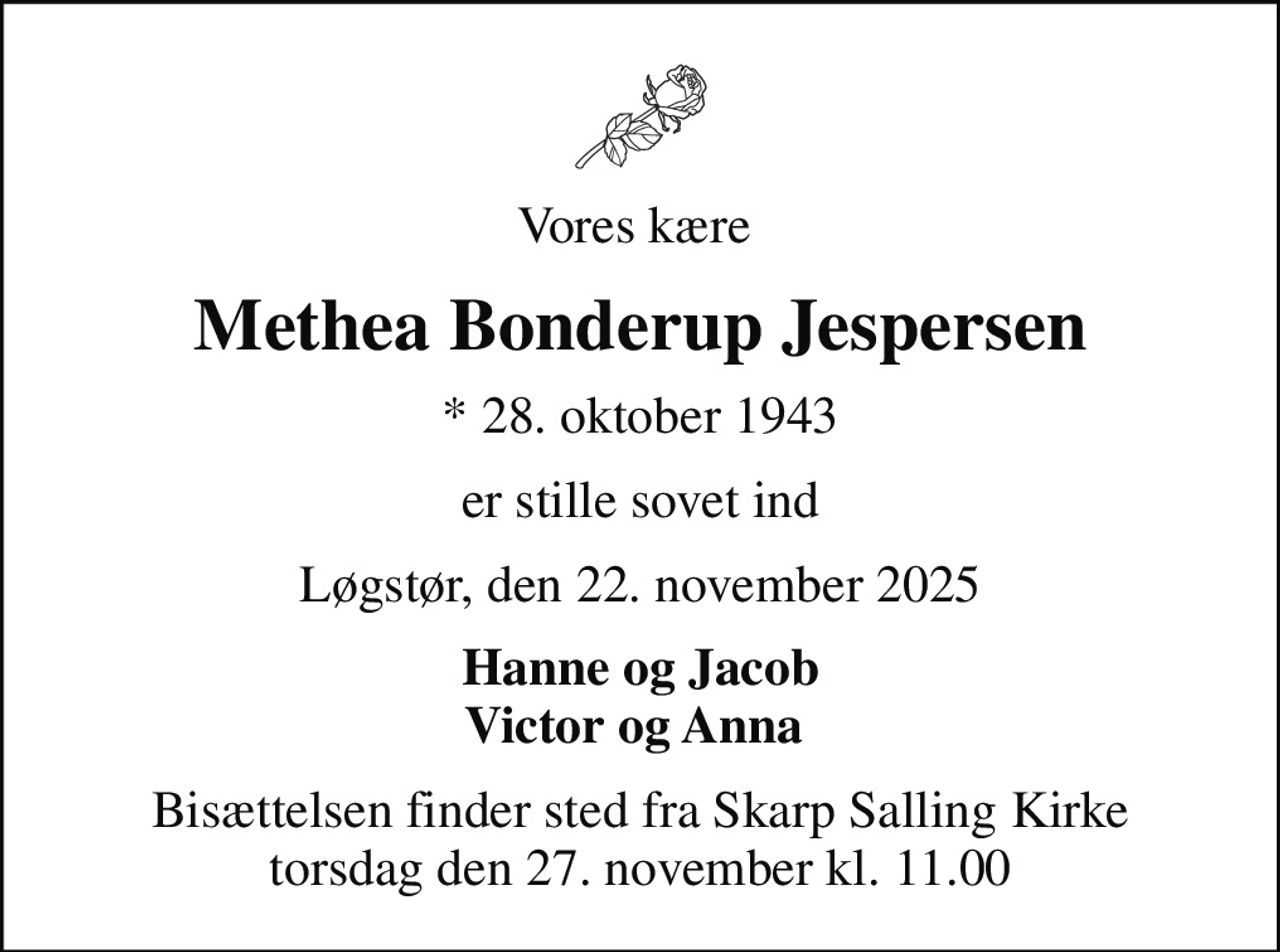 Vores kære 
Methea Bonderup Jespersen
* 28. oktober 1943
er stille sovet ind
Løgstør, den 22. november 2025
Hanne og Jacob Victor og Anna 
Bisættelsen finder sted fra Skarp Salling Kirke  torsdag den 27. november kl. 11.00