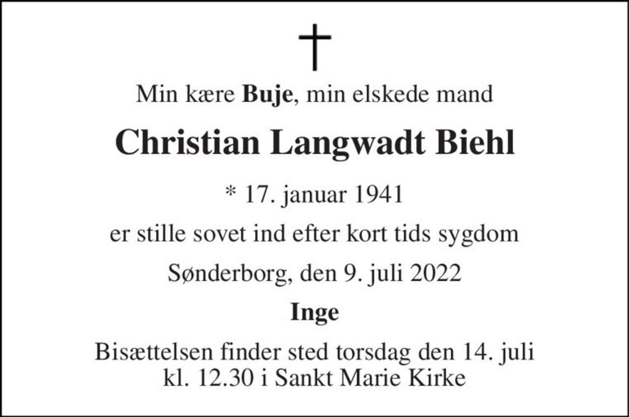 Min kære Buje, min elskede mand 
Christian Langwadt Biehl 
* 17. januar 1941 
er stille sovet ind efter kort tids sygdom 
Sønderborg, den 9. juli 2022 
Inge 
Bisættelsen finder sted torsdag den 14. juli kl. 12.30 i Sankt Marie Kirke