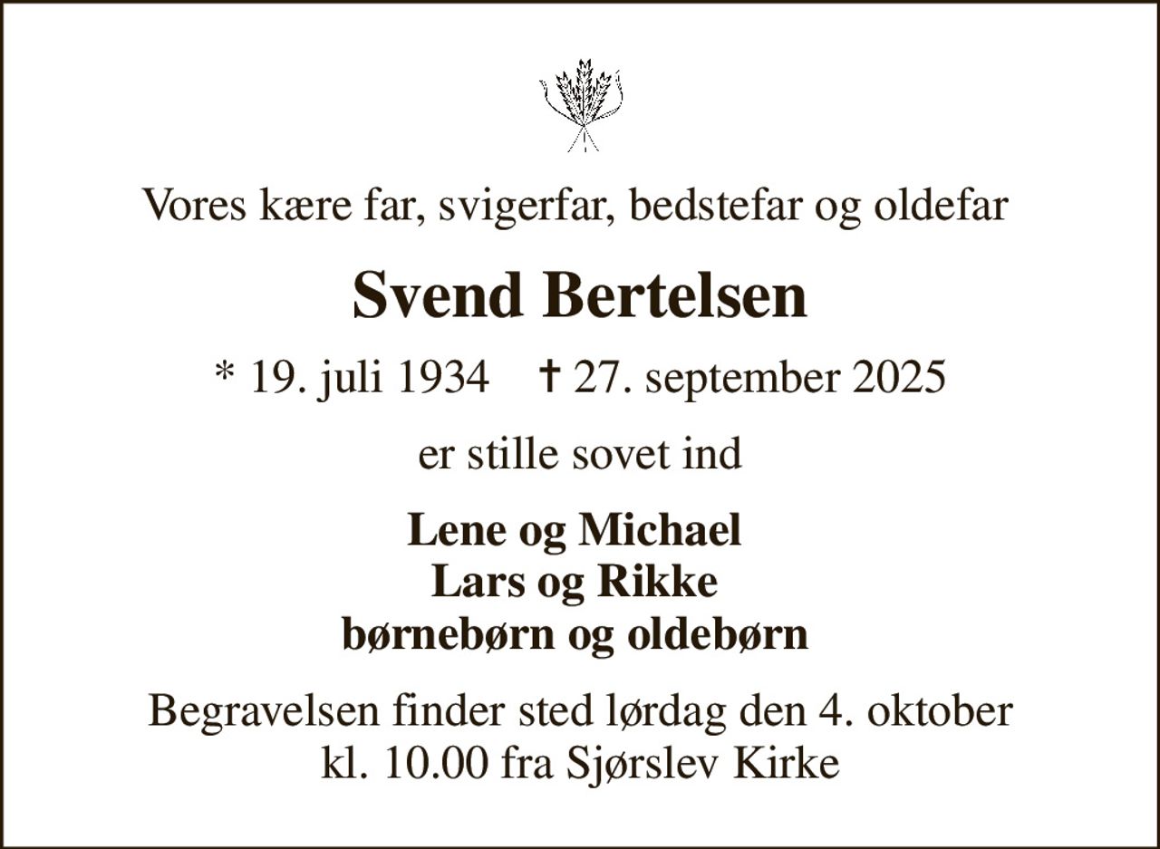 Vores kære far, svigerfar, bedstefar og oldefar 
Svend Bertelsen
* 19. juli 1934    ✝ 27. september 2025
er stille sovet ind
Lene og Michael  Lars og Rikke  børnebørn og oldebørn 
Begravelsen finder sted lørdag den 4. oktober kl. 10.00 fra Sjørslev Kirke