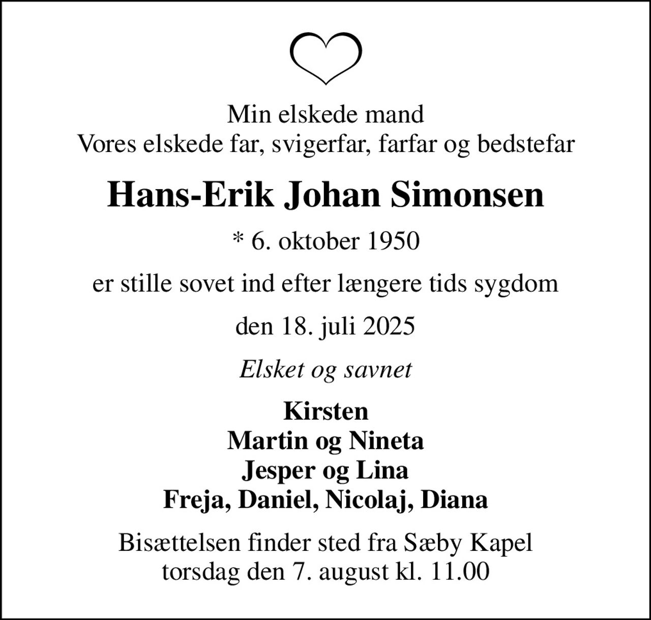 Min elskede mand Vores elskede far, svigerfar, farfar og bedstefar
Hans-Erik Johan Simonsen
* 6. oktober 1950
er stille sovet ind efter længere tids sygdom
den 18. juli 2025
Elsket og savnet
Kirsten Martin og Nineta Jesper og Lina Freja, Daniel, Nicolaj, Diana
Bisættelsen finder sted fra Sæby Kapel  torsdag den 7. august kl. 11.00