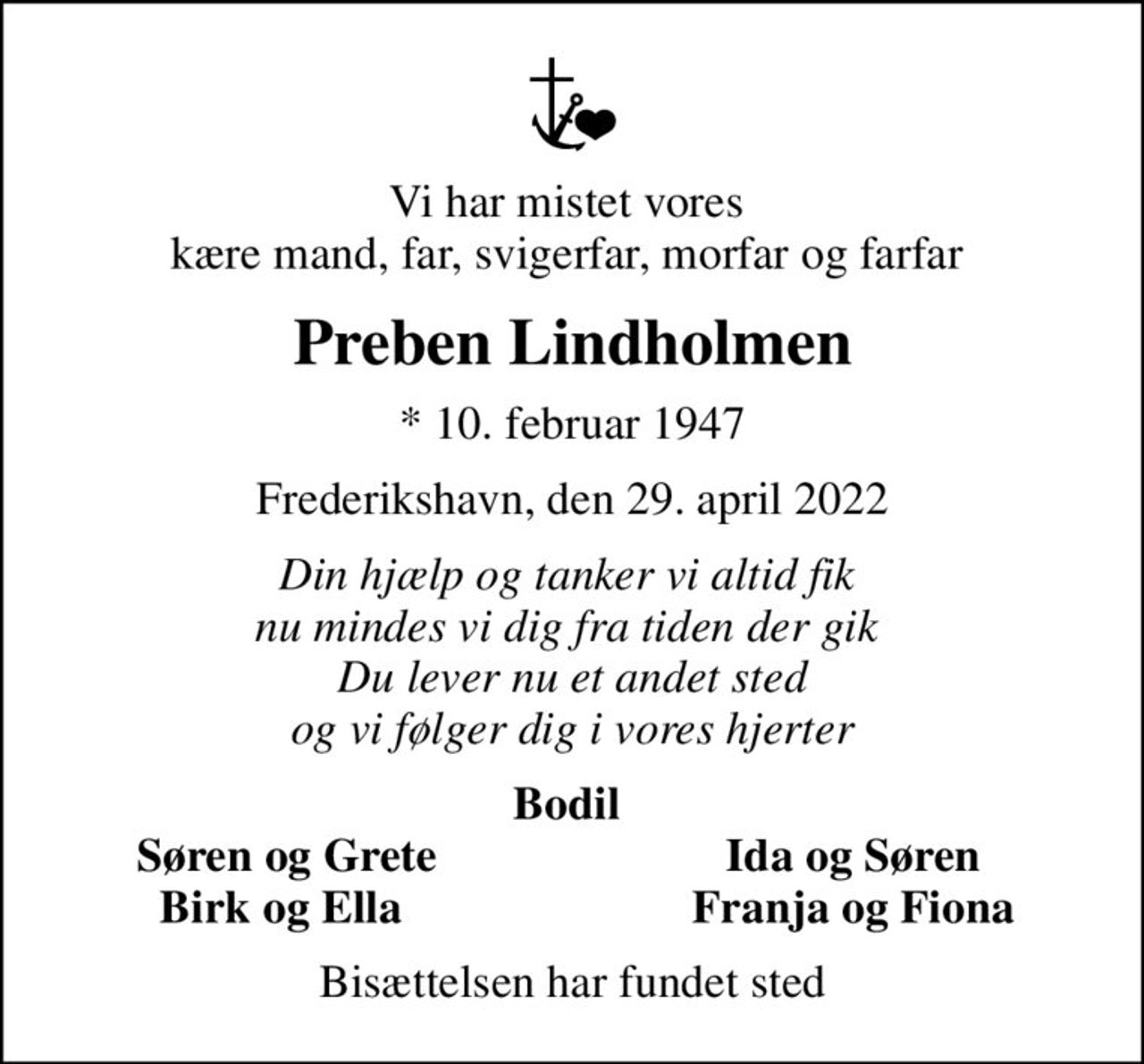 Vi har mistet vores  kære mand, far, svigerfar, morfar og farfar 
Preben Lindholmen
* 10. februar 1947
Frederikshavn, den 29. april 2022
Din hjælp og tanker vi altid fik  nu mindes vi dig fra tiden der gik  Du lever nu et andet sted og vi følger dig i vores hjerter
Bodil 
Søren og Grete
Ida og Søren 
Birk og Ella 
Franja og Fiona 
Bisættelsen har fundet sted