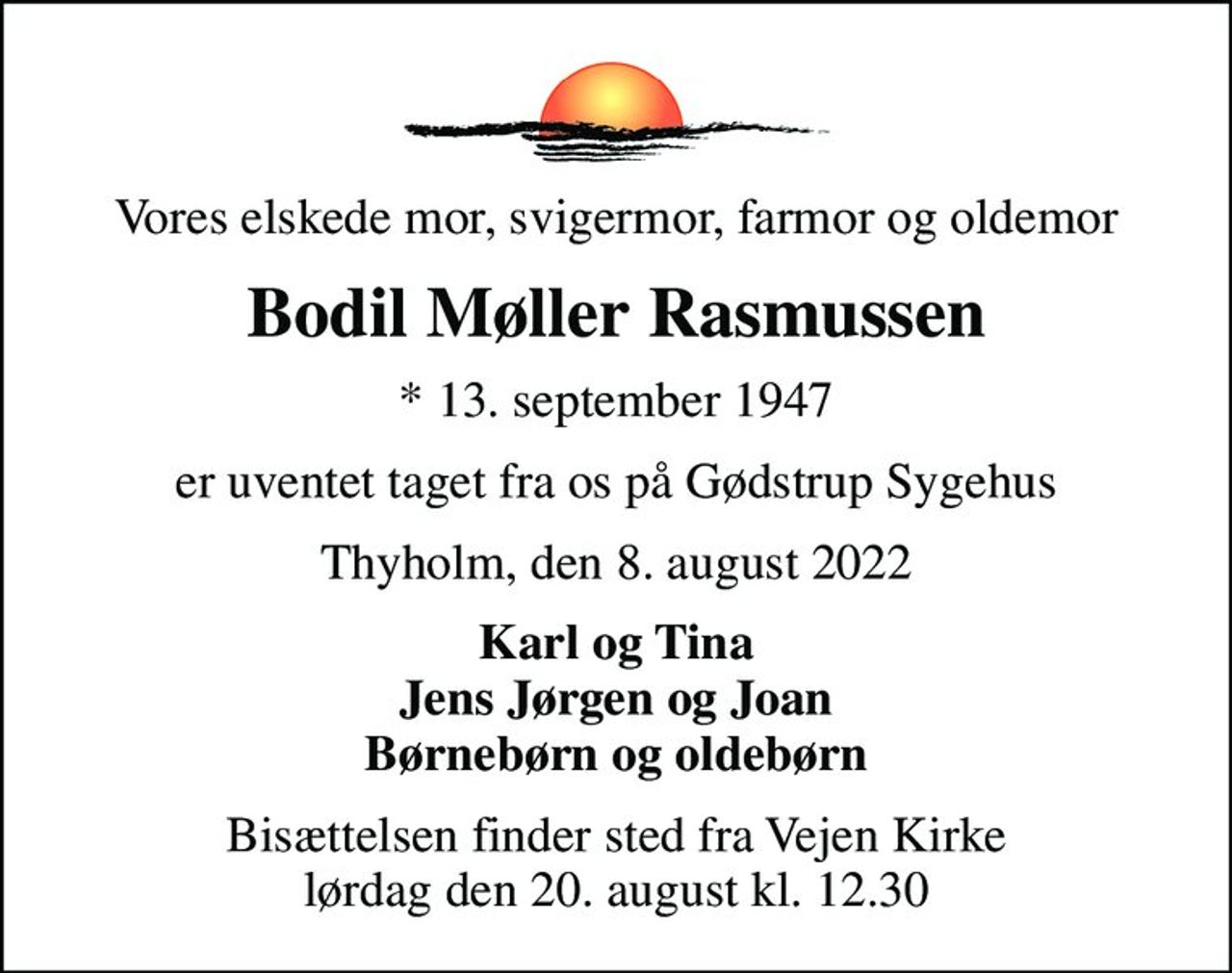 Vores elskede mor, svigermor, farmor og oldemor
Bodil Møller Rasmussen
* 13. september 1947
er uventet taget fra os på Gødstrup Sygehus
Thyholm, den 8. august 2022
Karl og Tina Jens Jørgen og Joan Børnebørn og oldebørn
Bisættelsen finder sted fra Vejen Kirke  lørdag den 20. august kl. 12.30