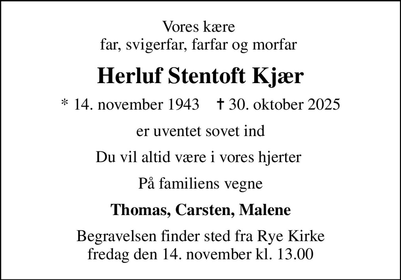 Vores kære  far, svigerfar, farfar og morfar 
Herluf Stentoft Kjær
* 14. november 1943    ✝ 30. oktober 2025
er uventet sovet ind
Du vil altid være i vores hjerter 
På familiens vegne
Thomas, Carsten, Malene
Begravelsen finder sted fra Rye Kirke  fredag den 14. november kl. 13.00