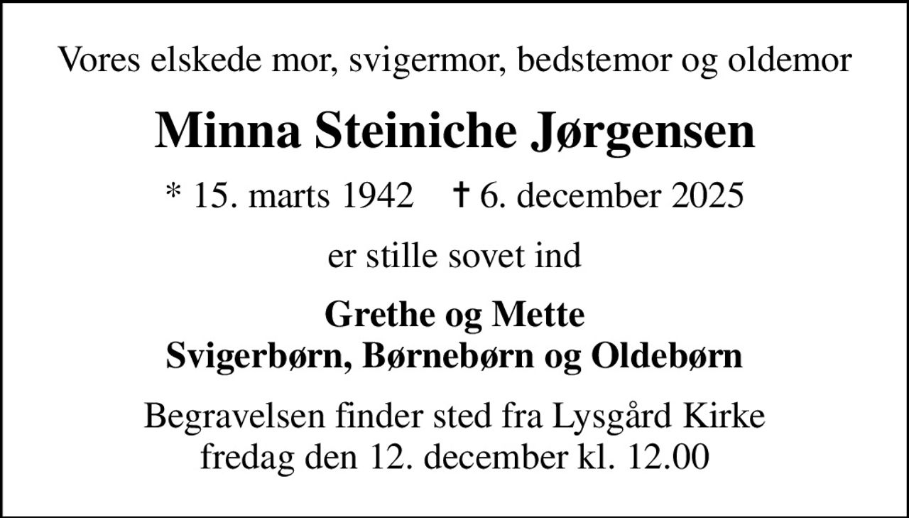 Vores elskede mor, svigermor, bedstemor og oldemor
Minna Steiniche Jørgensen
* 15. marts 1942    ✝ 6. december 2025
er stille sovet ind
Grethe og Mette Svigerbørn, Børnebørn og Oldebørn
Begravelsen finder sted fra Lysgård Kirke  fredag den 12. december kl. 12.00