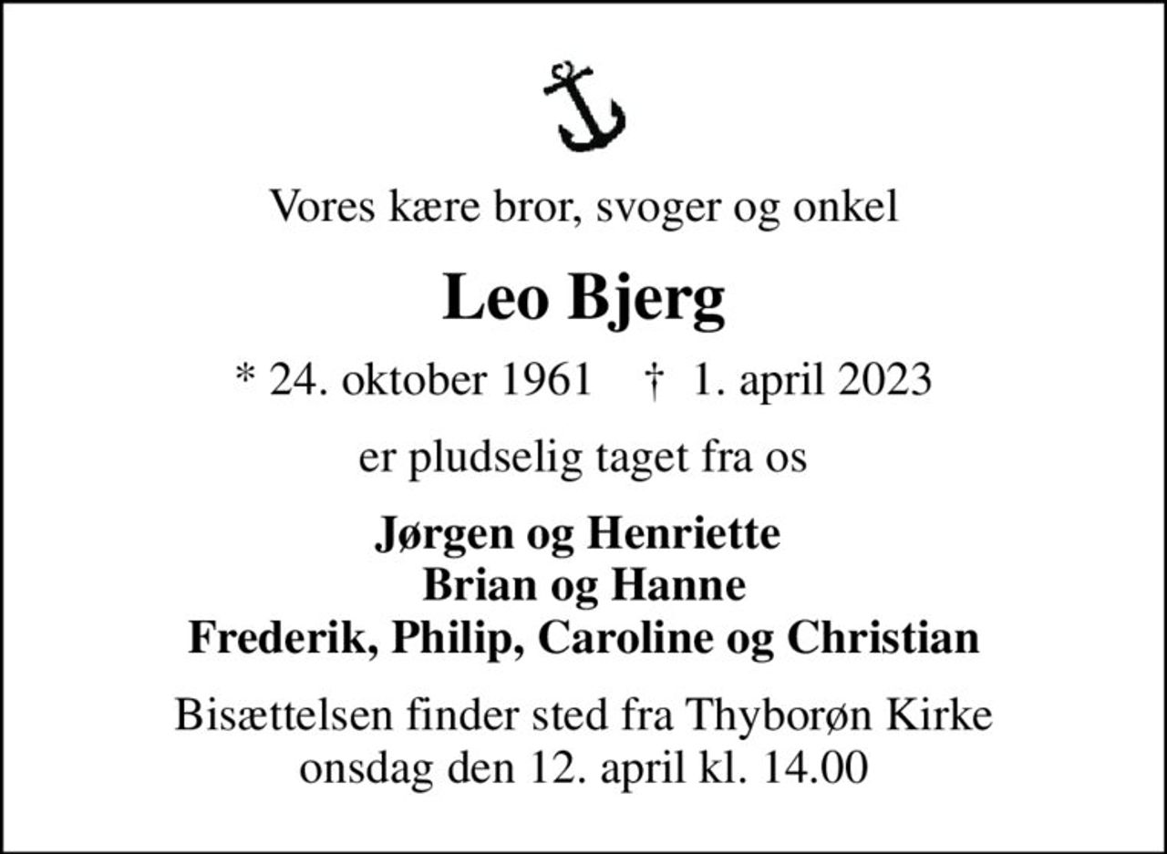 Vores kære bror, svoger og onkel
Leo Bjerg
* 24. oktober 1961    ✝ 1. april 2023
er pludselig taget fra os
Jørgen og Henriette  Brian og Hanne Frederik, Philip, Caroline og Christian
Bisættelsen finder sted fra Thyborøn Kirke  onsdag den 12. april kl. 14.00