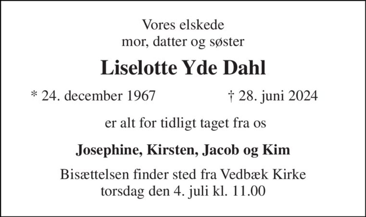 Min elskede mor 
Liselotte Yde Dahl 
*​ 24. december 1967 
†​ 28. juni 2024​ 
er alt for tidligt taget fra os 
Josephine 
Bisættelsen​ finder sted fra Vedbæk Kirke​ torsdag den 4. juli​ kl. 11.00