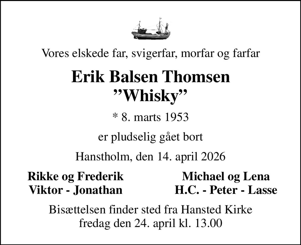 Vores elskede far, svigerfar, morfar og farfar
Erik Balsen Thomsen Whisky
* 8. marts 1953
er pludselig gået bort
Hanstholm, den 14. april 2026
Rikke og Frederik
Michael og Lena
Viktor - Jonathan
H.C. - Peter - Lasse
Bisættelsen finder sted fra Hansted Kirke  fredag den 24. april kl. 13.00