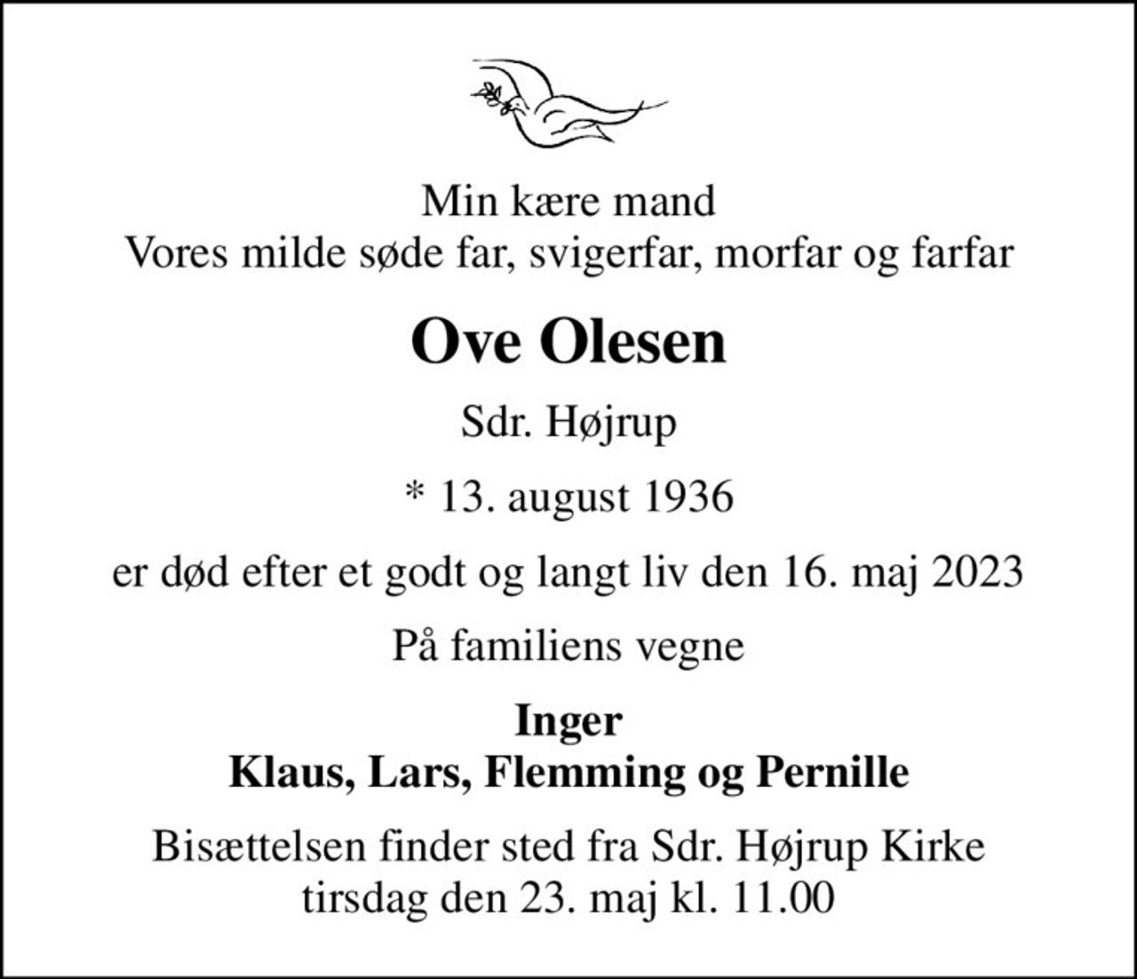 Min kære mand Vores milde søde far, svigerfar, morfar og farfar
Ove Olesen
Sdr. Højrup
* 13. august 1936
er død efter et godt og langt liv den 16. maj 2023
På familiens vegne
Inger Klaus, Lars, Flemming og Pernille
Bisættelsen finder sted fra Sdr. Højrup Kirke  tirsdag den 23. maj kl. 11.00