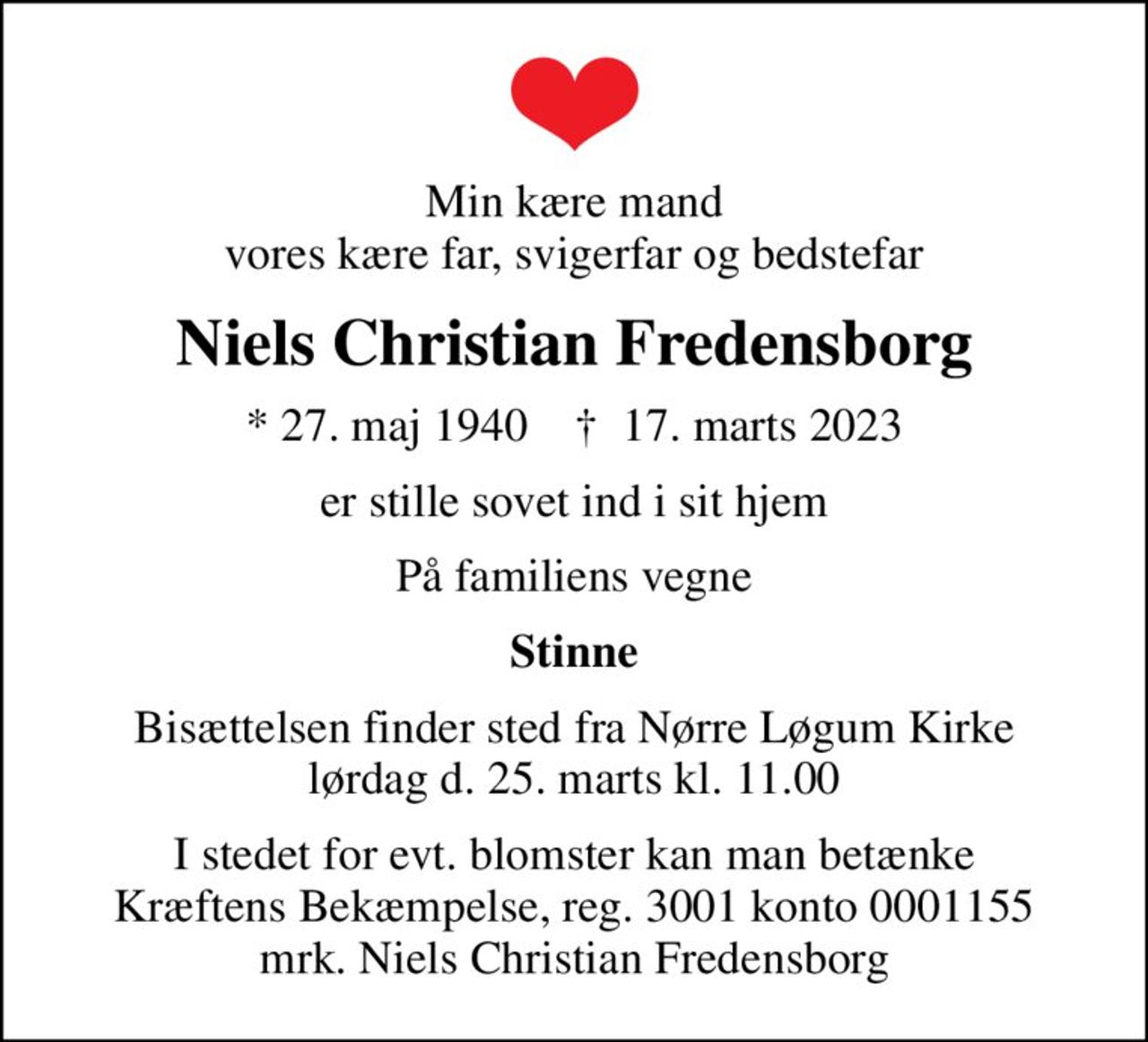 Min kære mand vores kære far, svigerfar og bedstefar
Niels Christian Fredensborg
* 27. maj 1940    ✝ 17. marts 2023
er stille sovet ind i sit hjem
På familiens vegne
Stinne
Bisættelsen finder sted fra Nørre Løgum Kirke lørdag d. 25. marts kl. 11.00
I stedet for evt. blomster kan man betænke
					Kræftens Bekæmpelse reg.3001konto0001155mrk. Niels Christian
					Fredensborg