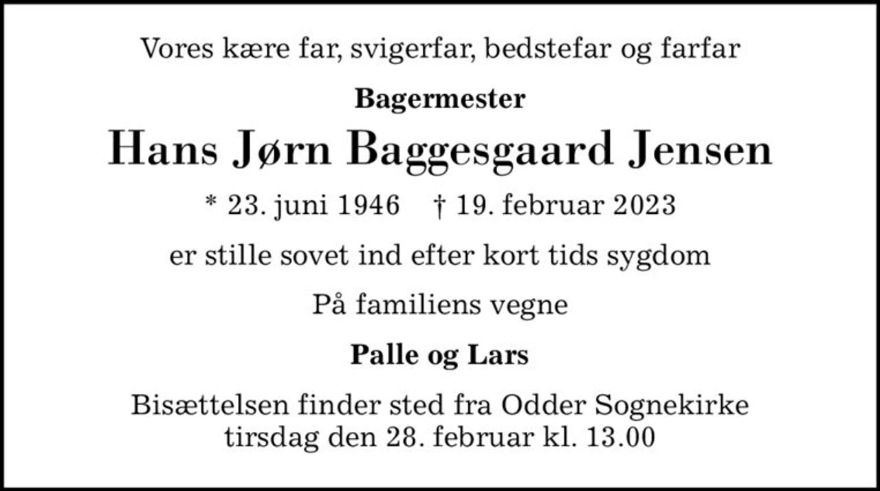 Vores kære far, svigerfar, bedstefar og farfar
Bagermester
Hans Jørn Baggesgaard Jensen
* 23. juni 1946    ✝ 19. februar 2023
er stille sovet ind efter kort tids sygdom
På familiens vegne
Palle og Lars
Bisættelsen finder sted fra Odder Sognekirke  tirsdag den 28. februar kl. 13.00