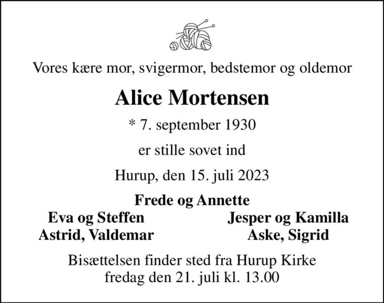 Vores kære mor, svigermor, bedstemor og oldemor
Alice Mortensen
* 7. september 1930
er stille sovet ind
Hurup, den 15. juli 2023
Frede og Annette
Eva og Steffen
Jesper og Kamilla
Astrid, Valdemar
Aske, Sigrid
Bisættelsen finder sted fra Hurup Kirke  fredag den 21. juli kl. 13.00