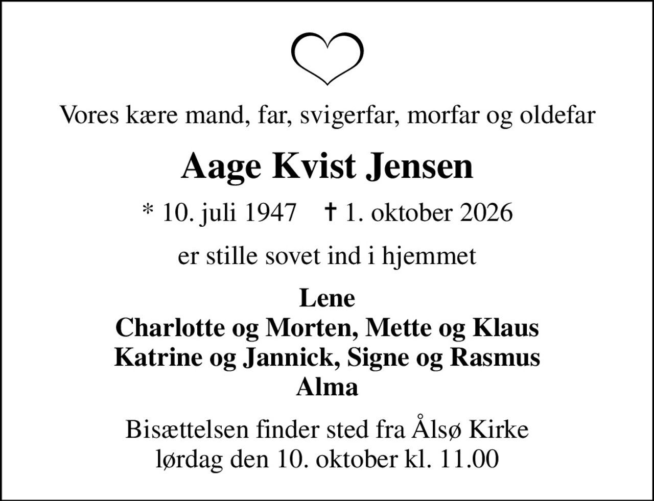 Vores kære mand, far, svigerfar, morfar og oldefar
Aage Kvist Jensen
* 10. juli 1947    ✝ 1. oktober 2026
er stille sovet ind i hjemmet
Lene Charlotte og Morten, Mette og Klaus Katrine og Jannick, Signe og Rasmus Alma
Bisættelsen finder sted fra Ålsø Kirke  lørdag den 10. oktober kl. 11.00
