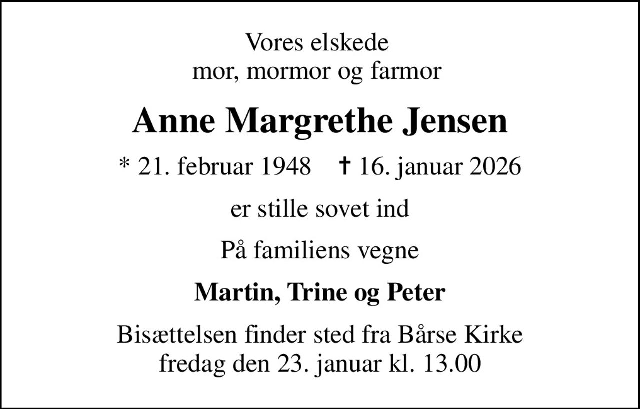 Vores elskede  mor, mormor og farmor 
Anne Margrethe Jensen
* 21. februar 1948    ✝ 16. januar 2026
er stille sovet ind
På familiens vegne
Martin, Trine og Peter
Bisættelsen finder sted fra Bårse Kirke  fredag den 23. januar kl. 13.00