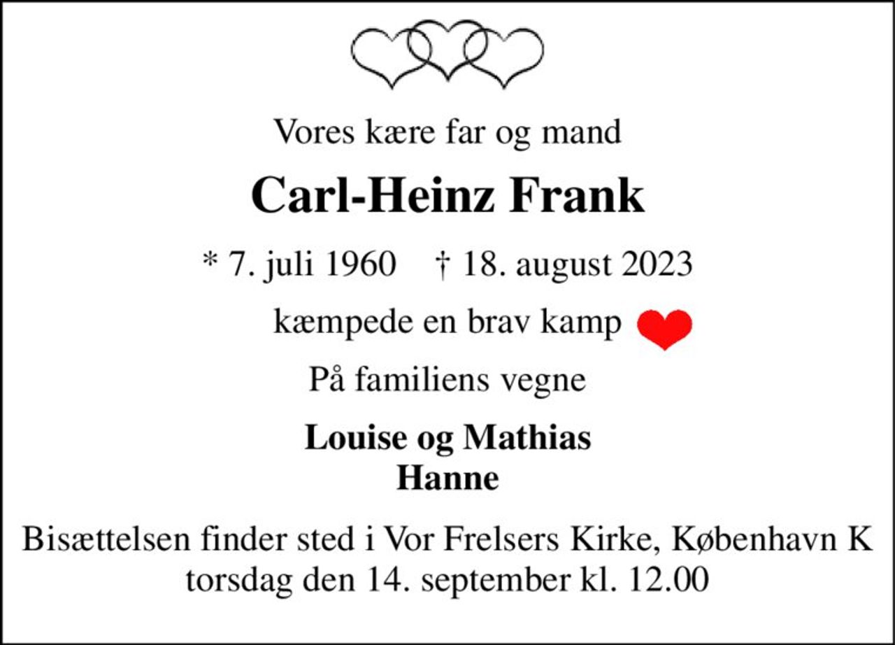 Vores kære far og mand 
Carl-Heinz Frank 
*​ 7. juli 1960​    †​ 18. august 2023 
kæmpede en brav kamp 
På familiens vegne 
Louise og Mathias Hanne 
Bisættelsen​ finder sted i Vor Frelsers Kirke, København K​ torsdag den 14. september​ kl. 12.00