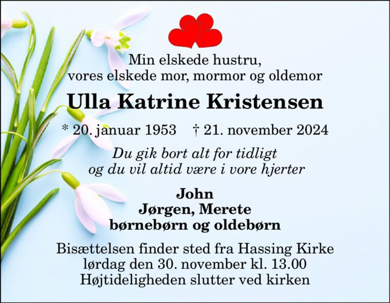 Min elskede hustru, vores elskede mor, mormor og oldemor 
Ulla Katrine Kristensen 
*​ 20. januar 1953​    †​ 21. november 2024 
Du gik bort alt for tidligt  og du vil altid være i vore hjerter 
John Jørgen, Merete børnebørn og oldebørn 
Bisættelsen​ finder sted fra Hassing Kirke​ lørdag den 30. november​ kl. 13.00 Højtideligheden slutter ved kirken