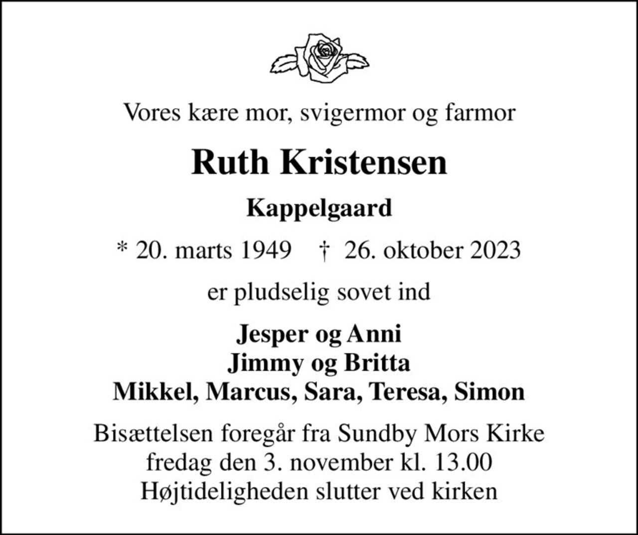 Vores kære mor, svigermor og farmor
Ruth Kristensen
Kappelgaard
* 20. marts 1949    ✝ 26. oktober 2023
er pludselig sovet ind
Jesper og Anni Jimmy og Britta Mikkel, Marcus, Sara, Teresa, Simon
Bisættelsen foregår fra Sundby Mors Kirke  fredag den 3. november kl. 13.00  Højtideligheden slutter ved kirken