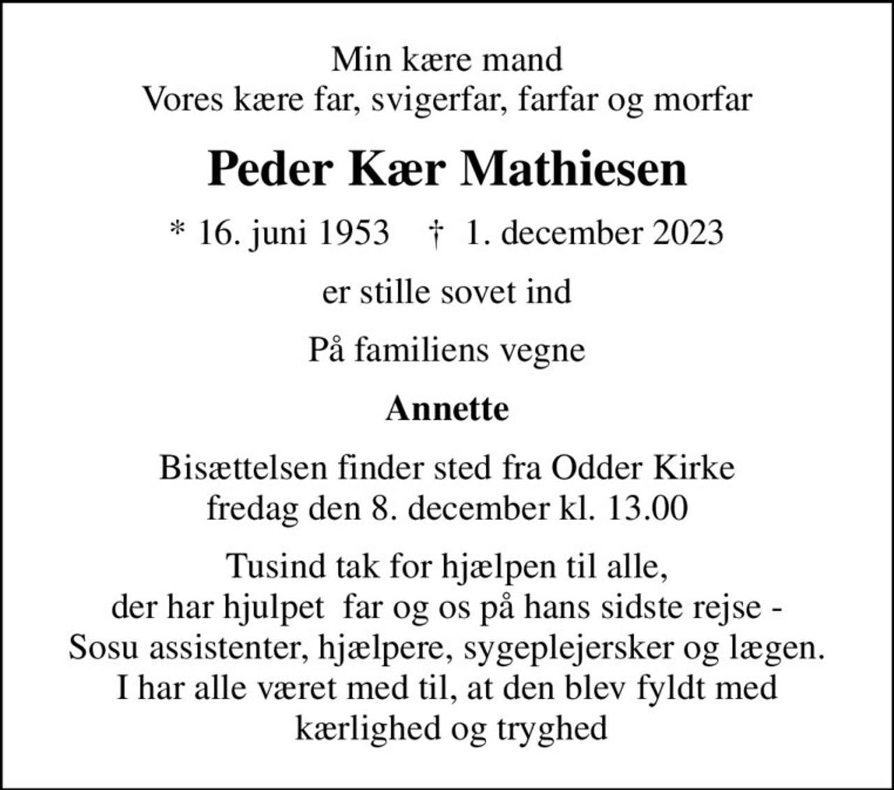 Min kære mand Vores kære far, svigerfar, farfar og morfar
Peder Kær Mathiesen
* 16. juni 1953    ✝ 1. december 2023
er stille sovet ind
På familiens vegne
Annette
Bisættelsen finder sted fra Odder Kirke  fredag den 8. december kl. 13.00 
Tusind tak for hjælpen til alle, der har hjulpet  far og os på hans sidste rejse - Sosu assistenter, hjælpere, sygeplejersker og lægen. I har alle været med til, at den blev fyldt med  kærlighed og tryghed