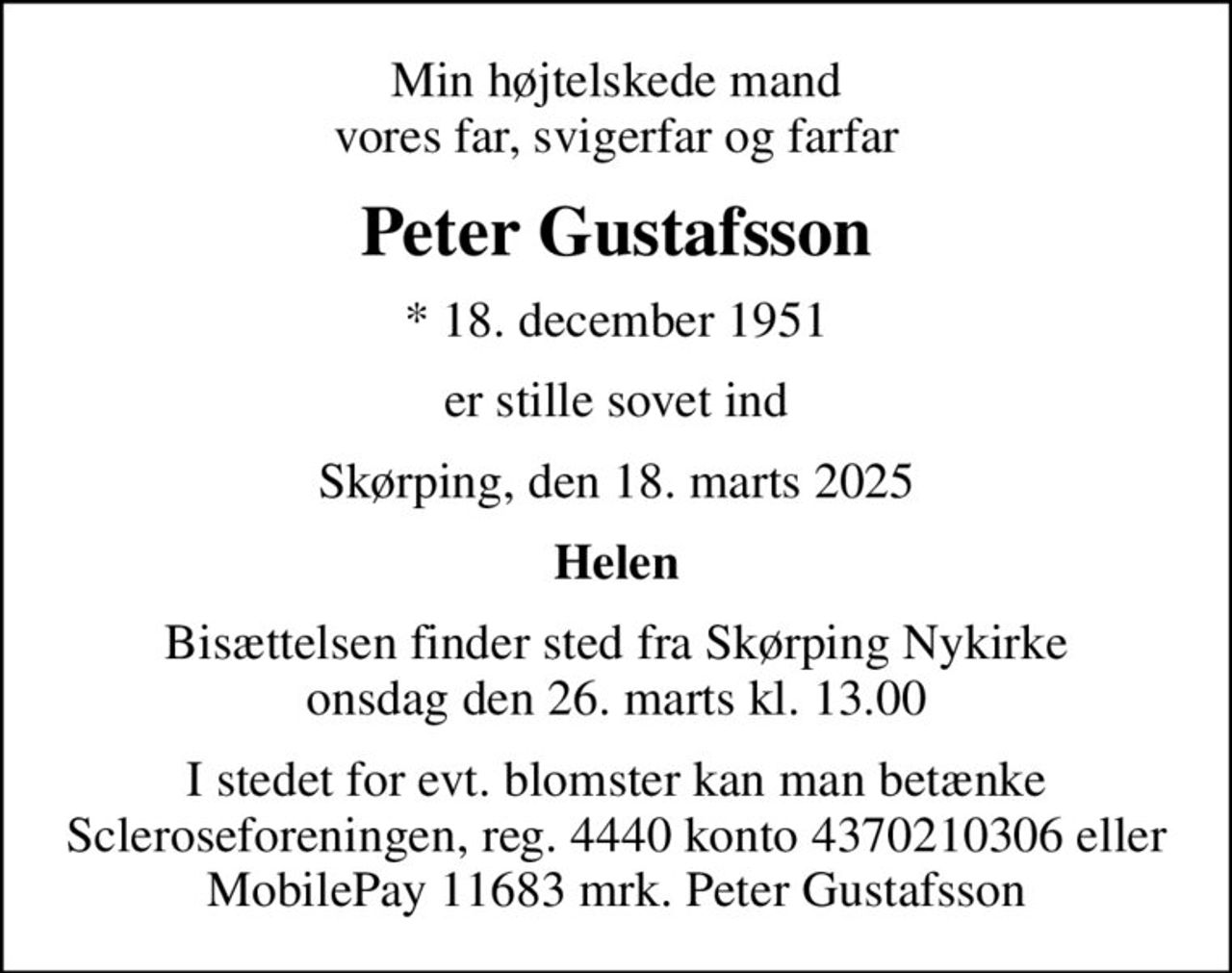 Min højtelskede mand vores far, svigerfar og farfar
Peter Gustafsson
* 18. december 1951
er stille sovet ind
Skørping, den 18. marts 2025
Helen
Bisættelsen finder sted fra Skørping Nykirke  onsdag den 26. marts kl. 13.00 
I stedet for evt. blomster kan man betænke Scleroseforeningen, reg. 4440 konto 4370210306 eller MobilePay 11683 mrk. Peter Gustafsson