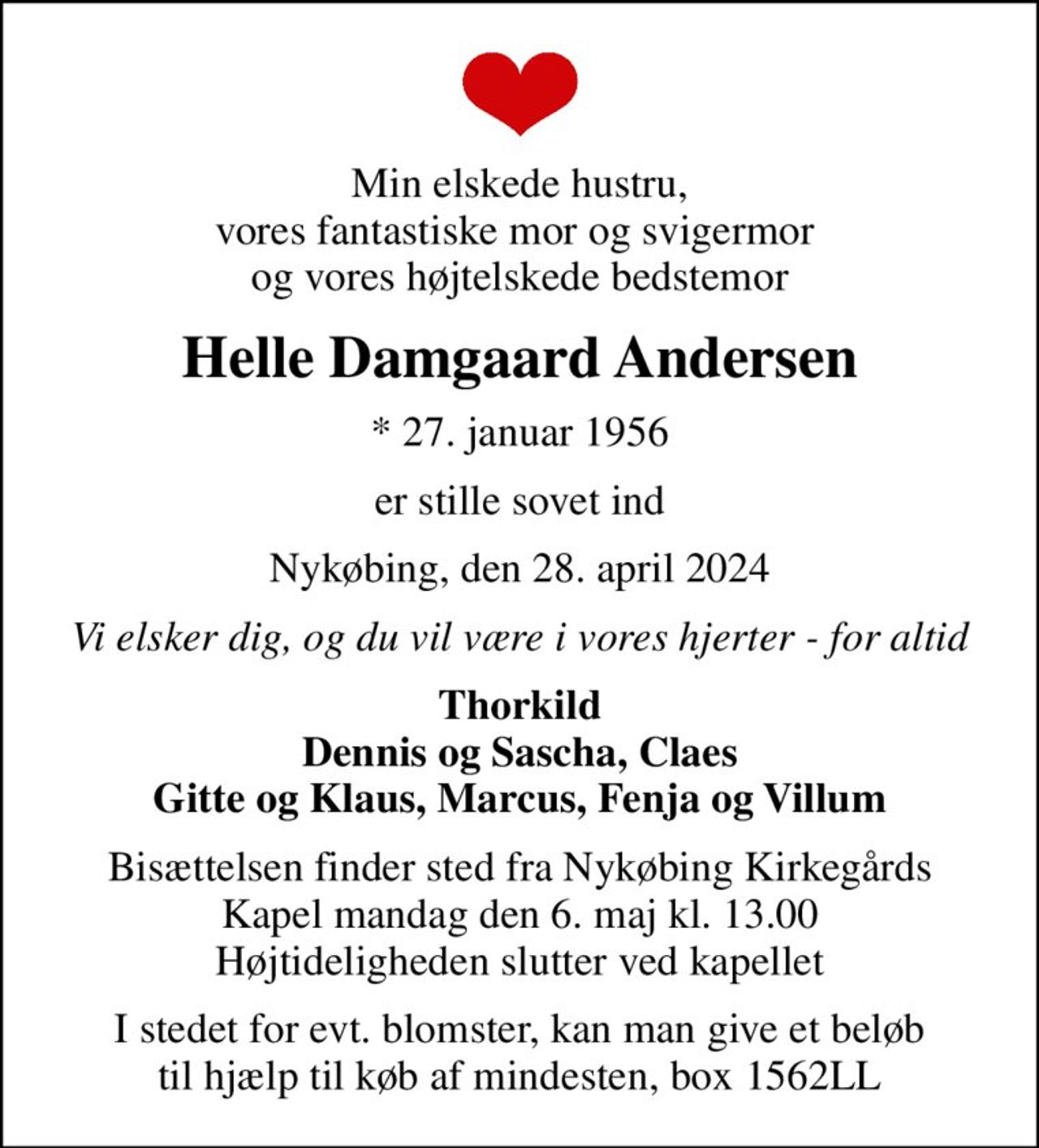 Min elskede hustru, vores fantastiske mor og svigermor  og vores højtelskede bedstemor
Helle Damgaard Andersen
* 27. januar 1956
er stille sovet ind
Nykøbing, den 28. april 2024
Vi elsker dig, og du vil være i vores hjerter - for altid
Thorkild Dennis og Sascha, Claes Gitte og Klaus, Marcus, Fenja og Villum
Bisættelsen finder sted fra Nykøbing Kirkegårds Kapel  mandag den 6. maj kl. 13.00  Højtideligheden slutter ved kapellet
I stedet for evt. blomster, kan man give et beløb til hjælp til køb af mindesten, box 1562LL