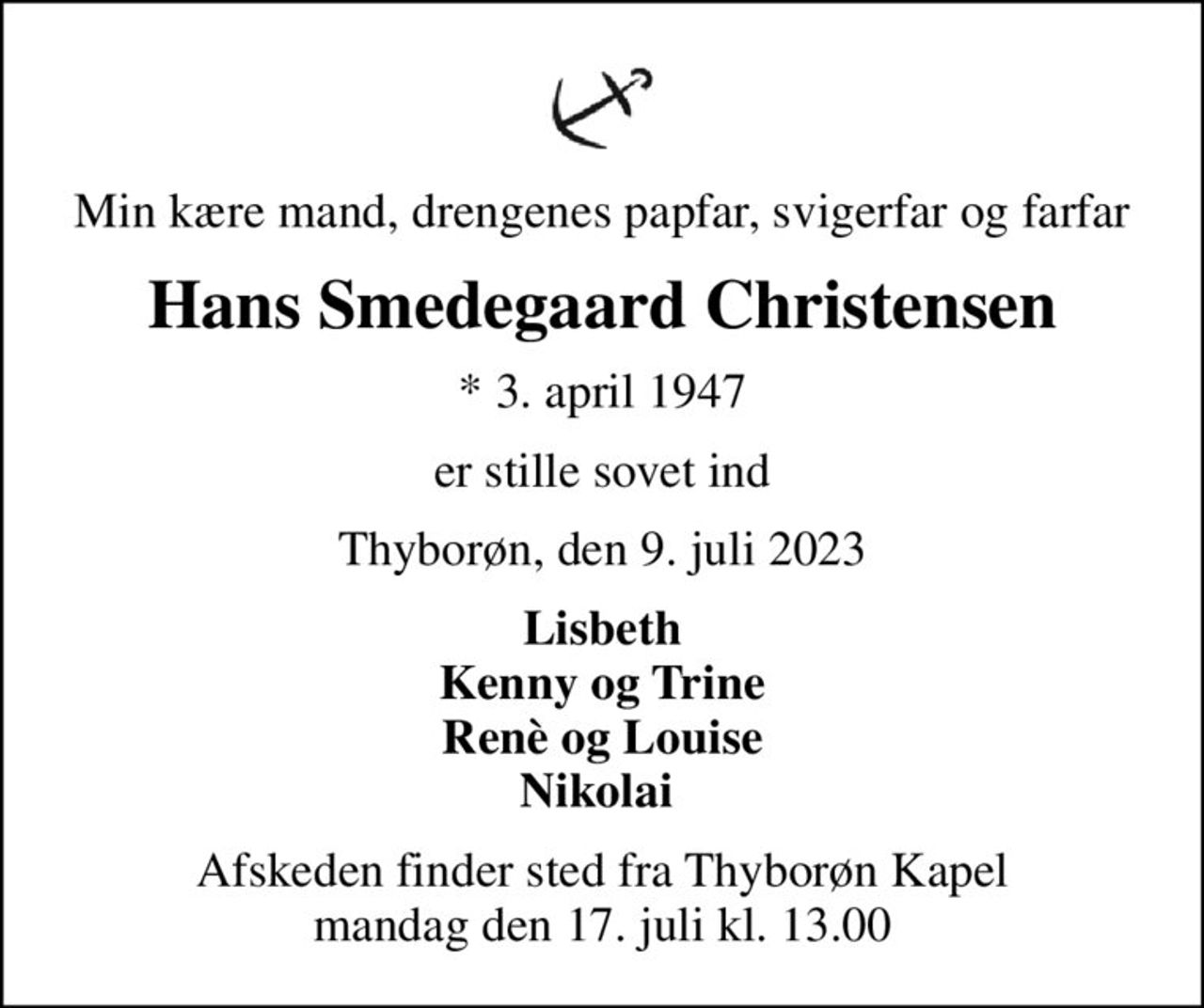 Min kære mand, drengenes papfar, svigerfar og farfar
Hans Smedegaard Christensen
* 3. april 1947
er stille sovet ind
Thyborøn, den 9. juli 2023
Lisbeth Kenny og Trine Renè og Louise Nikolai 
Afskeden finder sted fra Thyborøn Kapel mandag den 17. juli kl. 13.00