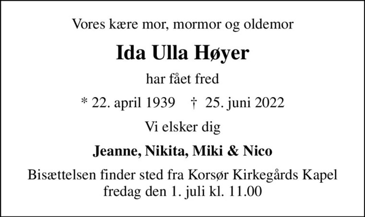 Vores kære mor, mormor og oldemor
Ida Ulla Høyer
har fået fred
* 22. april 1939    ✝ 25. juni 2022
Vi elsker dig
Jeanne, Nikita, Miki & Nico
Bisættelsen finder sted fra Korsør Kirkegårds Kapel  fredag den 1. juli kl. 11.00