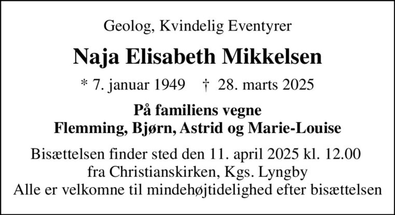 Geolog, Kvindelig Eventyrer
Naja Elisabeth Mikkelsen
* 7. januar 1949    ✝ 28. marts 2025
På familiens vegne Flemming, Bjørn, Astrid og Marie-Louise
Bisættelsen finder sted den 11. april 2025 kl. 12.00  fra Christianskirken, Kgs. Lyngby Alle er velkomne til mindehøjtidelighed efter bisættelsen
