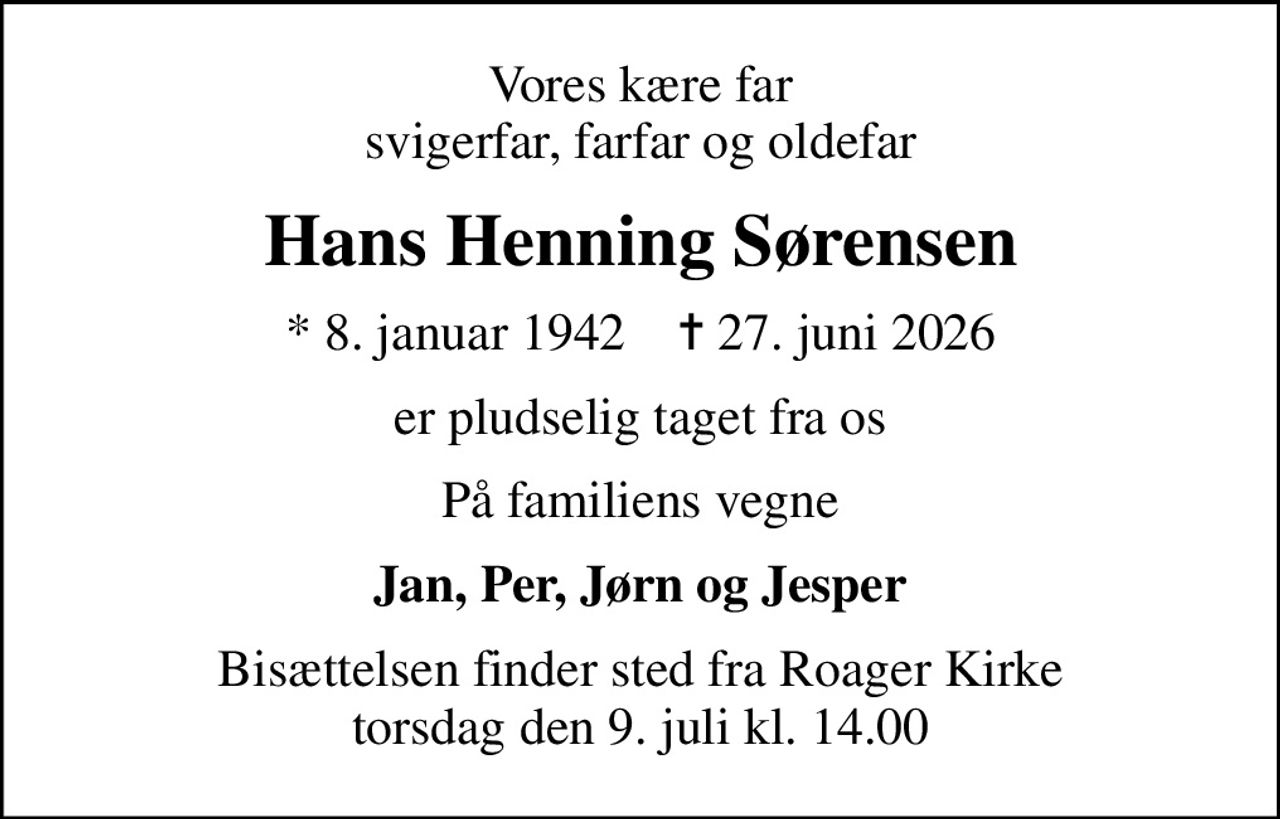 Vores kære far svigerfar, farfar og oldefar
Hans Henning Sørensen
* 8. januar 1942    ✝ 27. juni 2026
er pludselig taget fra os
På familiens vegne
Jan, Per, Jørn og Jesper
Bisættelsen finder sted fra Roager Kirke  torsdag den 9. juli kl. 14.00