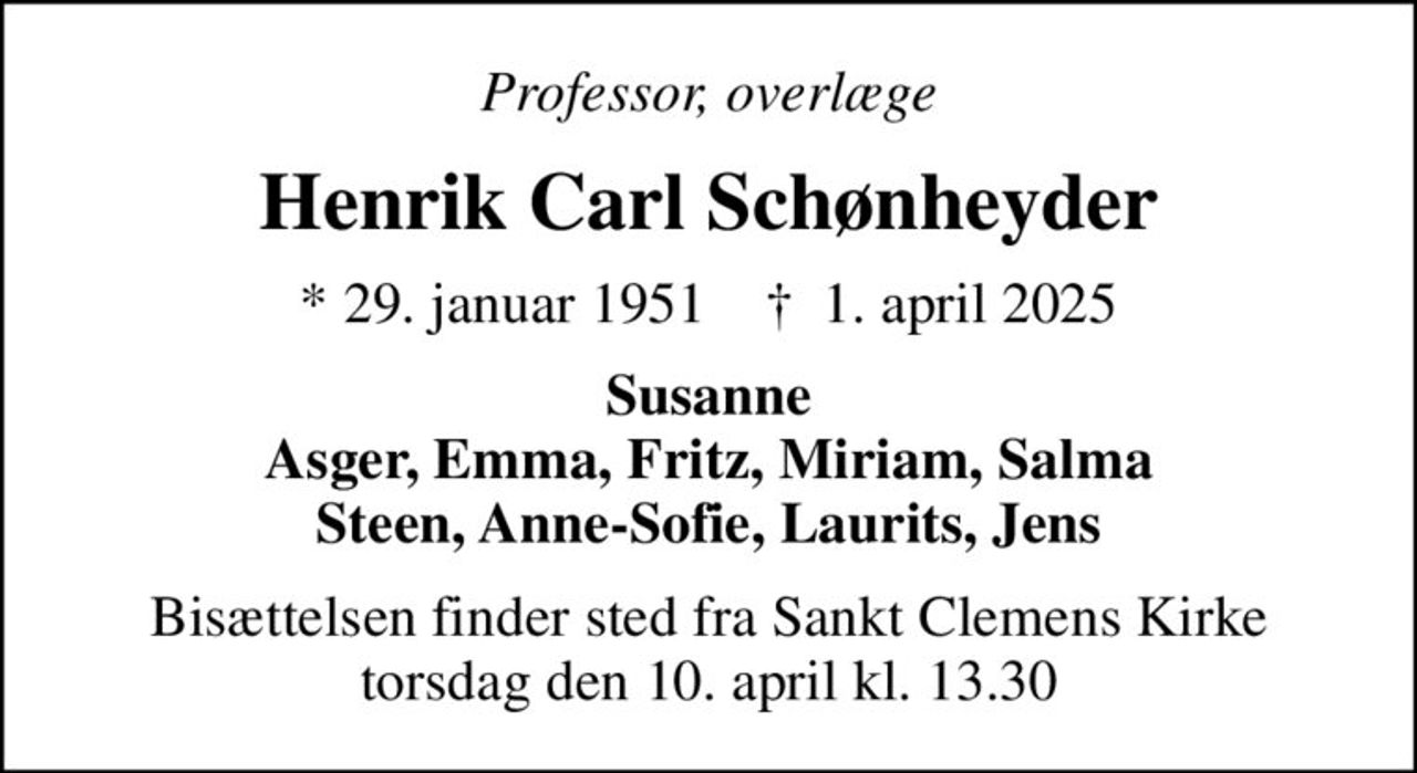 Professor, overlæge
Henrik Carl Schønheyder
* 29. januar 1951    ✝ 1. april 2025
Susanne Asger, Emma, Fritz, Miriam, Salma Steen, Anne-Sofie, Laurits, Jens
Bisættelsen finder sted fra Sankt Clemens Kirke  torsdag den 10. april kl. 13.30